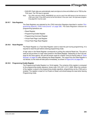 ATmega16A
• Shift-DR: Flash data are automatically read one byte at a time and shifted out on TDO by the
TCK input. The TDI input is ignored.
Note:

26.10.7

The JTAG instruction PROG_PAGEREAD can only be used if the AVR device is the first device in
JTAG scan chain. If the AVR cannot be the first device in the scan chain, the byte-wise programming algorithm must be used.

Data Registers
The Data Registers are selected by the JTAG Instruction Registers described in section “Programming Specific JTAG Instructions” on page 280. The Data Registers relevant for
programming operations are:
• Reset Register
• Programming Enable Register
• Programming Command Register
• Virtual Flash Page Load Register
• Virtual Flash Page Read Register

26.10.8

Reset Register
The Reset Register is a Test Data Register used to reset the part during programming. It is
required to reset the part before entering programming mode.
A high value in the Reset Register corresponds to pulling the external Reset low. The part is
reset as long as there is a high value present in the Reset Register. Depending on the Fuse settings for the clock options, the part will remain reset for a Reset Time-out Period (refer to “Clock
Sources” on page 25) after releasing the Reset Register. The output from this Data Register is
not latched, so the reset will take place immediately, as shown in Figure 24-2 on page 234.

26.10.9

Programming Enable Register
The Programming Enable Register is a 16-bit register. The contents of this register is compared
to the programming enable signature, binary code 1010_0011_0111_0000. When the contents
of the register is equal to the programming enable signature, programming via the JTAG port is
enabled. The register is reset to 0 on Power-on Reset, and should always be reset when leaving
Programming mode.

283
8154A–AVR–06/08

 