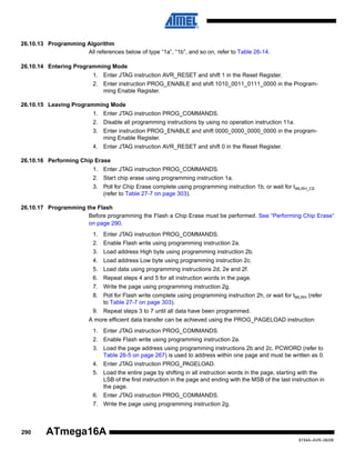 26.10.13 Programming Algorithm
All references below of type “1a”, “1b”, and so on, refer to Table 26-14.
26.10.14 Entering Programming Mode
1. Enter JTAG instruction AVR_RESET and shift 1 in the Reset Register.
2. Enter instruction PROG_ENABLE and shift 1010_0011_0111_0000 in the Programming Enable Register.
26.10.15 Leaving Programming Mode
1. Enter JTAG instruction PROG_COMMANDS.
2. Disable all programming instructions by using no operation instruction 11a.
3. Enter instruction PROG_ENABLE and shift 0000_0000_0000_0000 in the programming Enable Register.
4. Enter JTAG instruction AVR_RESET and shift 0 in the Reset Register.
26.10.16 Performing Chip Erase
1. Enter JTAG instruction PROG_COMMANDS.
2. Start chip erase using programming instruction 1a.
3. Poll for Chip Erase complete using programming instruction 1b, or wait for tWLRH_CE
(refer to Table 27-7 on page 303).
26.10.17 Programming the Flash
Before programming the Flash a Chip Erase must be performed. See “Performing Chip Erase”
on page 290.
1. Enter JTAG instruction PROG_COMMANDS.
2. Enable Flash write using programming instruction 2a.
3. Load address High byte using programming instruction 2b.
4. Load address Low byte using programming instruction 2c.
5. Load data using programming instructions 2d, 2e and 2f.
6. Repeat steps 4 and 5 for all instruction words in the page.
7. Write the page using programming instruction 2g.
8. Poll for Flash write complete using programming instruction 2h, or wait for tWLRH (refer
to Table 27-7 on page 303).
9. Repeat steps 3 to 7 until all data have been programmed.
A more efficient data transfer can be achieved using the PROG_PAGELOAD instruction:
1. Enter JTAG instruction PROG_COMMANDS.
2. Enable Flash write using programming instruction 2a.
3. Load the page address using programming instructions 2b and 2c. PCWORD (refer to
Table 26-5 on page 267) is used to address within one page and must be written as 0.
4. Enter JTAG instruction PROG_PAGELOAD.
5. Load the entire page by shifting in all instruction words in the page, starting with the
LSB of the first instruction in the page and ending with the MSB of the last instruction in
the page.
6. Enter JTAG instruction PROG_COMMANDS.
7. Write the page using programming instruction 2g.

290

ATmega16A
8154A–AVR–06/08

 