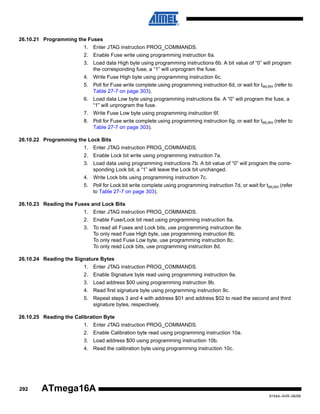 26.10.21 Programming the Fuses
1. Enter JTAG instruction PROG_COMMANDS.
2. Enable Fuse write using programming instruction 6a.
3. Load data High byte using programming instructions 6b. A bit value of “0” will program
the corresponding fuse, a “1” will unprogram the fuse.
4. Write Fuse High byte using programming instruction 6c.
5. Poll for Fuse write complete using programming instruction 6d, or wait for tWLRH (refer to
Table 27-7 on page 303).
6. Load data Low byte using programming instructions 6e. A “0” will program the fuse, a
“1” will unprogram the fuse.
7. Write Fuse Low byte using programming instruction 6f.
8. Poll for Fuse write complete using programming instruction 6g, or wait for tWLRH (refer to
Table 27-7 on page 303).
26.10.22 Programming the Lock Bits
1. Enter JTAG instruction PROG_COMMANDS.
2. Enable Lock bit write using programming instruction 7a.
3. Load data using programming instructions 7b. A bit value of “0” will program the corresponding Lock bit, a “1” will leave the Lock bit unchanged.
4. Write Lock bits using programming instruction 7c.
5. Poll for Lock bit write complete using programming instruction 7d, or wait for tWLRH (refer
to Table 27-7 on page 303).
26.10.23 Reading the Fuses and Lock Bits
1. Enter JTAG instruction PROG_COMMANDS.
2. Enable Fuse/Lock bit read using programming instruction 8a.
3. To read all Fuses and Lock bits, use programming instruction 8e.
To only read Fuse High byte, use programming instruction 8b.
To only read Fuse Low byte, use programming instruction 8c.
To only read Lock bits, use programming instruction 8d.
26.10.24 Reading the Signature Bytes
1. Enter JTAG instruction PROG_COMMANDS.
2. Enable Signature byte read using programming instruction 9a.
3. Load address $00 using programming instruction 9b.
4. Read first signature byte using programming instruction 9c.
5. Repeat steps 3 and 4 with address $01 and address $02 to read the second and third
signature bytes, respectively.
26.10.25 Reading the Calibration Byte
1. Enter JTAG instruction PROG_COMMANDS.
2. Enable Calibration byte read using programming instruction 10a.
3. Load address $00 using programming instruction 10b.
4. Read the calibration byte using programming instruction 10c.

292

ATmega16A
8154A–AVR–06/08

 