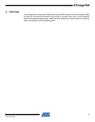 ATmega16A
2. Overview
The ATmega16A is a low-power CMOS 8-bit microcontroller based on the AVR enhanced RISC
architecture. By executing powerful instructions in a single clock cycle, the ATmega16A
achieves throughputs approaching 1 MIPS per MHz allowing the system designer to optimize
power consumption versus processing speed.

3
8154A–AVR–06/08

 