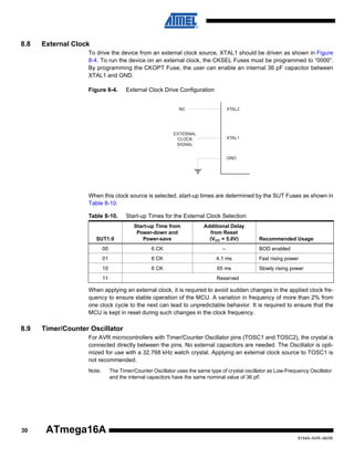 8.8

External Clock
To drive the device from an external clock source, XTAL1 should be driven as shown in Figure
8-4. To run the device on an external clock, the CKSEL Fuses must be programmed to “0000”.
By programming the CKOPT Fuse, the user can enable an internal 36 pF capacitor between
XTAL1 and GND.
Figure 8-4.

External Clock Drive Configuration

EXTERNAL
CLOCK
SIGNAL

When this clock source is selected, start-up times are determined by the SUT Fuses as shown in
Table 8-10.
Table 8-10.

Start-up Times for the External Clock Selection

SUT1:0

Start-up Time from
Power-down and
Power-save

Additional Delay
from Reset
(VCC = 5.0V)

00

6 CK

–

01

6 CK

4.1 ms

Fast rising power

10

6 CK

65 ms

Slowly rising power

11

Recommended Usage
BOD enabled

Reserved

When applying an external clock, it is required to avoid sudden changes in the applied clock frequency to ensure stable operation of the MCU. A variation in frequency of more than 2% from
one clock cycle to the next can lead to unpredictable behavior. It is required to ensure that the
MCU is kept in reset during such changes in the clock frequency.

8.9

Timer/Counter Oscillator
For AVR microcontrollers with Timer/Counter Oscillator pins (TOSC1 and TOSC2), the crystal is
connected directly between the pins. No external capacitors are needed. The Oscillator is optimized for use with a 32.768 kHz watch crystal. Applying an external clock source to TOSC1 is
not recommended.
Note:

30

The Timer/Counter Oscillator uses the same type of crystal oscillator as Low-Frequency Oscillator
and the internal capacitors have the same nominal value of 36 pF.

ATmega16A
8154A–AVR–06/08

 