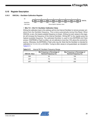 ATmega16A
8.10
8.10.1

Register Description
OSCCAL – Oscillator Calibration Register
Bit

7

Read/Write

6

5

4

3

2

1

0

CAL7

CAL6

CAL5

CAL4

CAL3

CAL2

CAL1

CAL0

R/W

R/W

R/W

R/W

R/W

R/W

R/W

R/W

Initial Value

OSCCAL

Device Specific Calibration Value

• Bits 7:0 – CAL7:0: Oscillator Calibration Value
Writing the calibration byte to this address will trim the Internal Oscillator to remove process variations from the Oscillator frequency. This is done automatically during Chip Reset. When
OSCCAL is zero, the lowest available frequency is chosen. Writing non-zero values to this register will increase the frequency of the Internal Oscillator. Writing $FF to the register gives the
highest available frequency. The calibrated Oscillator is used to time EEPROM and Flash
access. If EEPROM or Flash is written, do not calibrate to more than 10% above the nominal frequency. Otherwise, the EEPROM or Flash write may fail. Note that the Oscillator is intended for
calibration to 1.0, 2.0, 4.0, or 8.0 MHz. Tuning to other values is not guaranteed, as indicated in
Table 8-11.
Table 8-11.

Internal RC Oscillator Frequency Range.

OSCCAL Value

Min Frequency in Percentage of
Nominal Frequency (%)

Max Frequency in Percentage of
Nominal Frequency (%)

$00

50

100

$7F

75

150

$FF

100

200

31
8154A–AVR–06/08

 