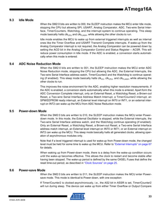 ATmega16A
9.3

Idle Mode
When the SM2:0 bits are written to 000, the SLEEP instruction makes the MCU enter Idle mode,
stopping the CPU but allowing SPI, USART, Analog Comparator, ADC, Two-wire Serial Interface, Timer/Counters, Watchdog, and the interrupt system to continue operating. This sleep
mode basically halts clkCPU and clkFLASH, while allowing the other clocks to run.
Idle mode enables the MCU to wake up from external triggered interrupts as well as internal
ones like the Timer Overflow and USART Transmit Complete interrupts. If wake-up from the
Analog Comparator interrupt is not required, the Analog Comparator can be powered down by
setting the ACD bit in the Analog Comparator Control and Status Register – ACSR. This will
reduce power consumption in Idle mode. If the ADC is enabled, a conversion starts automatically when this mode is entered.

9.4

ADC Noise Reduction Mode
When the SM2:0 bits are written to 001, the SLEEP instruction makes the MCU enter ADC
Noise Reduction mode, stopping the CPU but allowing the ADC, the External Interrupts, the
Two-wire Serial Interface address watch, Timer/Counter2 and the Watchdog to continue operating (if enabled). This sleep mode basically halts clkI/O, clkCPU, and clkFLASH, while allowing the
other clocks to run.
This improves the noise environment for the ADC, enabling higher resolution measurements. If
the ADC is enabled, a conversion starts automatically when this mode is entered. Apart form the
ADC Conversion Complete interrupt, only an External Reset, a Watchdog Reset, a Brown-out
Reset, a Two-wire Serial Interface Address Match Interrupt, a Timer/Counter2 interrupt, an
SPM/EEPROM ready interrupt, an External level interrupt on INT0 or INT1, or an external interrupt on INT2 can wake up the MCU from ADC Noise Reduction mode.

9.5

Power-down Mode
When the SM2:0 bits are written to 010, the SLEEP instruction makes the MCU enter Powerdown mode. In this mode, the External Oscillator is stopped, while the External interrupts, the
Two-wire Serial Interface address watch, and the Watchdog continue operating (if enabled).
Only an External Reset, a Watchdog Reset, a Brown-out Reset, a Two-wire Serial Interface
address match interrupt, an External level interrupt on INT0 or INT1, or an External interrupt on
INT2 can wake up the MCU. This sleep mode basically halts all generated clocks, allowing operation of asynchronous modules only.
Note that if a level triggered interrupt is used for wake-up from Power-down mode, the changed
level must be held for some time to wake up the MCU. Refer to “External Interrupts” on page 67
for details.
When waking up from Power-down mode, there is a delay from the wake-up condition occurs
until the wake-up becomes effective. This allows the clock to restart and become stable after
having been stopped. The wake-up period is defined by the same CKSEL Fuses that define the
reset time-out period, as described in “Clock Sources” on page 25.

9.6

Power-save Mode
When the SM2:0 bits are written to 011, the SLEEP instruction makes the MCU enter Powersave mode. This mode is identical to Power-down, with one exception:
If Timer/Counter2 is clocked asynchronously, i.e., the AS2 bit in ASSR is set, Timer/Counter2
will run during sleep. The device can wake up from either Timer Overflow or Output Compare

33
8154A–AVR–06/08

 