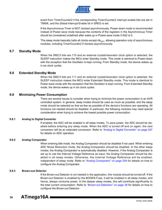 event from Timer/Counter2 if the corresponding Timer/Counter2 interrupt enable bits are set in
TIMSK, and the Global Interrupt Enable bit in SREG is set.
If the Asynchronous Timer is NOT clocked asynchronously, Power-down mode is recommended
instead of Power-save mode because the contents of the registers in the Asynchronous Timer
should be considered undefined after wake-up in Power-save mode if AS2 is 0.
This sleep mode basically halts all clocks except clkASY, allowing operation only of asynchronous
modules, including Timer/Counter2 if clocked asynchronously.

9.7

Standby Mode
When the SM2:0 bits are 110 and an external crystal/resonator clock option is selected, the
SLEEP instruction makes the MCU enter Standby mode. This mode is identical to Power-down
with the exception that the Oscillator is kept running. From Standby mode, the device wakes up
in six clock cycles.

9.8

Extended Standby Mode
When the SM2:0 bits are 111 and an external crystal/resonator clock option is selected, the
SLEEP instruction makes the MCU enter Extended Standby mode. This mode is identical to
Power-save mode with the exception that the Oscillator is kept running. From Extended Standby
mode, the device wakes up in six clock cycles.

9.9

Minimizing Power Consumption
There are several issues to consider when trying to minimize the power consumption in an AVR
controlled system. In general, sleep modes should be used as much as possible, and the sleep
mode should be selected so that as few as possible of the device’s functions are operating. All
functions not needed should be disabled. In particular, the following modules may need special
consideration when trying to achieve the lowest possible power consumption.

9.9.1

Analog to Digital Converter
If enabled, the ADC will be enabled in all sleep modes. To save power, the ADC should be disabled before entering any sleep mode. When the ADC is turned off and on again, the next
conversion will be an extended conversion. Refer to “Analog to Digital Converter” on page 207
for details on ADC operation.

9.9.2

Analog Comparator
When entering Idle mode, the Analog Comparator should be disabled if not used. When entering
ADC Noise Reduction mode, the Analog Comparator should be disabled. In the other sleep
modes, the Analog Comparator is automatically disabled. However, if the Analog Comparator is
set up to use the Internal Voltage Reference as input, the Analog Comparator should be disabled in all sleep modes. Otherwise, the Internal Voltage Reference will be enabled,
independent of sleep mode. Refer to “Analog Comparator” on page 204 for details on how to
configure the Analog Comparator.

9.9.3

Brown-out Detector
If the Brown-out Detector is not needed in the application, this module should be turned off. If the
Brown-out Detector is enabled by the BODEN Fuse, it will be enabled in all sleep modes, and
hence, always consume power. In the deeper sleep modes, this will contribute significantly to
the total current consumption. Refer to “Brown-out Detection” on page 39 for details on how to
configure the Brown-out Detector.

34

ATmega16A
8154A–AVR–06/08

 