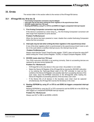 ATmega16A
33. Errata
The revision letter in this section refers to the revision of the ATmega16A device.

33.1

ATmega16A rev. N to rev. Q
•
•
•
•

First Analog Comparator conversion may be delayed
Interrupts may be lost when writing the timer registers in the asynchronous timer
IDCODE masks data from TDI input
Reading EEPROM by using ST or STS to set EERE bit triggers unexpected interrupt request

1. First Analog Comparator conversion may be delayed
If the device is powered by a slow rising VCC, the first Analog Comparator conversion will
take longer than expected on some devices.
Problem Fix/Workaround
When the device has been powered or reset, disable then enable theAnalog Comparator
before the first conversion.
2. Interrupts may be lost when writing the timer registers in the asynchronous timer
If one of the timer registers which is synchronized to the asynchronous timer2 clock is written in the cycle before a overflow interrupt occurs, the interrupt may be lost.
Problem Fix/Workaround
Always check that the Timer2 Timer/Counter register, TCNT2, does not have the value 0xFF
before writing the Timer2 Control Register, TCCR2, or Output Compare Register, OCR2
3. IDCODE masks data from TDI input
The JTAG instruction IDCODE is not working correctly. Data to succeeding devices are
replaced by all-ones during Update-DR.
Problem Fix / Workaround
–

If ATmega16A is the only device in the scan chain, the problem is not visible.

–

Select the Device ID Register of the ATmega16A by issuing the IDCODE instruction
or by entering the Test-Logic-Reset state of the TAP controller to read out the
contents of its Device ID Register and possibly data from succeeding devices of the
scan chain. Issue the BYPASS instruction to the ATmega16A while reading the
Device ID Registers of preceding devices of the boundary scan chain.

–

If the Device IDs of all devices in the boundary scan chain must be captured
simultaneously, the ATmega16A must be the fist device in the chain.

4. Reading EEPROM by using ST or STS to set EERE bit triggers unexpected interrupt
request.
Reading EEPROM by using the ST or STS command to set the EERE bit in the EECR register triggers an unexpected EEPROM interrupt request.
Problem Fix / Workaround
Always use OUT or SBI to set EERE in EECR.

343
8154A–AVR–06/08

 