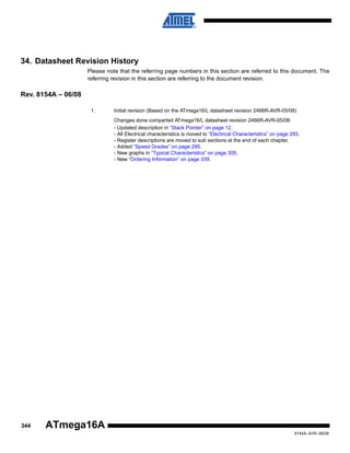 34. Datasheet Revision History
Please note that the referring page numbers in this section are referred to this document. The
referring revision in this section are referring to the document revision.

Rev. 8154A – 06/08
1.

Initial revision (Based on the ATmega16/L datasheet revision 2466R-AVR-05/08)
Changes done comparted ATmega16/L datasheet revision 2466R-AVR-05/08:
- Updated description in “Stack Pointer” on page 12.
- All Electrical characteristics is moved to “Electrical Characteristics” on page 293.
- Register descriptions are moved to sub sections at the end of each chapter.
- Added “Speed Grades” on page 295.
- New graphs in “Typical Characteristics” on page 305.
- New “Ordering Information” on page 339.

344

ATmega16A
8154A–AVR–06/08

 