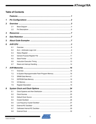 ATmega16A
Table of Contents
Features ..................................................................................................... 1
1

Pin Configurations ................................................................................... 2

2

Overview ................................................................................................... 3
2.1

Block Diagram ...................................................................................................4

2.2

Pin Descriptions .................................................................................................6

3

Resources ................................................................................................. 7

4

Data Retention .......................................................................................... 7

5

About Code Examples ............................................................................. 7

6

AVR CPU ................................................................................................... 8
6.1
6.2

ALU – Arithmetic Logic Unit ...............................................................................9

6.3

Status Register ..................................................................................................9

6.4

General Purpose Register File ........................................................................11

6.5

Stack Pointer ...................................................................................................12

6.6

Instruction Execution Timing ...........................................................................13

6.7

7

Overview ............................................................................................................8

Reset and Interrupt Handling ...........................................................................14

AVR Memories ........................................................................................ 16
7.1
7.2

In-System Reprogrammable Flash Program Memory .....................................16

7.3

SRAM Data Memory ........................................................................................17

7.4

EEPROM Data Memory ..................................................................................18

7.5

I/O Memory ......................................................................................................19

7.6

8

Overview ..........................................................................................................16

Register Description ........................................................................................19

System Clock and Clock Options ......................................................... 24
8.1

Clock Systems and their Distribution ...............................................................24

8.2

Clock Sources .................................................................................................25

8.3

Default Clock Source .......................................................................................25

8.4

Crystal Oscillator .............................................................................................26

8.5

Low-frequency Crystal Oscillator .....................................................................27

8.6

External RC Oscillator .....................................................................................28

8.7

Calibrated Internal RC Oscillator .....................................................................29

8.8

External Clock .................................................................................................30
i

8154A–AVR–06/08

 