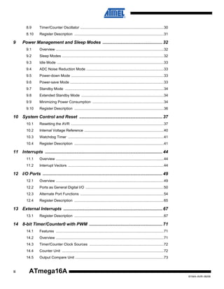 8.9
8.10

9

Timer/Counter Oscillator ..................................................................................30
Register Description ........................................................................................31

Power Management and Sleep Modes ................................................. 32
9.1

Overview ..........................................................................................................32

9.2

Sleep Modes ....................................................................................................32

9.3

Idle Mode .........................................................................................................33

9.4

ADC Noise Reduction Mode ............................................................................33

9.5

Power-down Mode ...........................................................................................33

9.6

Power-save Mode ............................................................................................33

9.7

Standby Mode .................................................................................................34

9.8

Extended Standby Mode .................................................................................34

9.9

Minimizing Power Consumption ......................................................................34

9.10

Register Description ........................................................................................36

10 System Control and Reset .................................................................... 37
10.1

Resetting the AVR ...........................................................................................37

10.2

Internal Voltage Reference ..............................................................................40

10.3

Watchdog Timer ..............................................................................................41

10.4

Register Description ........................................................................................41

11 Interrupts ................................................................................................ 44
11.1

Overview ..........................................................................................................44

11.2

Interrupt Vectors ..............................................................................................44

12 I/O Ports .................................................................................................. 49
12.1

Overview ..........................................................................................................49

12.2

Ports as General Digital I/O .............................................................................50

12.3

Alternate Port Functions ..................................................................................54

12.4

Register Description ........................................................................................65

13 External Interrupts ................................................................................. 67
13.1

Register Description ........................................................................................67

14 8-bit Timer/Counter0 with PWM ............................................................ 71
14.1
14.2

Overview ..........................................................................................................71

14.3

Timer/Counter Clock Sources .........................................................................72

14.4

Counter Unit ....................................................................................................72

14.5

ii

Features ..........................................................................................................71

Output Compare Unit .......................................................................................73

ATmega16A
8154A–AVR–06/08

 
