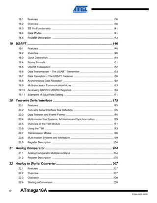 18.1

Features ........................................................................................................136

18.2

Overview ........................................................................................................136

18.3

SS Pin Functionality ......................................................................................141

18.4

Data Modes ...................................................................................................141

18.5

Register Description ......................................................................................143

19 USART ................................................................................................... 146
19.1

Features ........................................................................................................146

19.2

Overview ........................................................................................................146

19.3

Clock Generation ...........................................................................................148

19.4

Frame Formats ..............................................................................................151

19.5

USART Initialization .......................................................................................152

19.6

Data Transmission – The USART Transmitter ..............................................153

19.7

Data Reception – The USART Receiver .......................................................156

19.8

Asynchronous Data Reception ......................................................................160

19.9

Multi-processor Communication Mode ..........................................................163

19.10

Accessing UBRRH/ UCSRC Registers .........................................................164

19.11

Examples of Baud Rate Setting .....................................................................171

20 Two-wire Serial Interface ..................................................................... 175
20.1

Features ........................................................................................................175

20.2

Two-wire Serial Interface Bus Definition ........................................................175

20.3

Data Transfer and Frame Format ..................................................................176

20.4

Multi-master Bus Systems, Arbitration and Synchronization .........................179

20.5

Overview of the TWI Module .........................................................................181

20.6

Using the TWI ................................................................................................183

20.7

Transmission Modes .....................................................................................186

20.8

Multi-master Systems and Arbitration ............................................................199

20.9

Register Description ......................................................................................200

21 Analog Comparator .............................................................................. 204
21.1

Analog Comparator Multiplexed Input ...........................................................204

21.2

Register Description ......................................................................................205

22 Analog to Digital Converter ................................................................. 207
22.1
22.2

Overview ........................................................................................................207

22.3

Operation .......................................................................................................208

22.4
iv

Features ........................................................................................................207

Starting a Conversion ....................................................................................209

ATmega16A
8154A–AVR–06/08

 