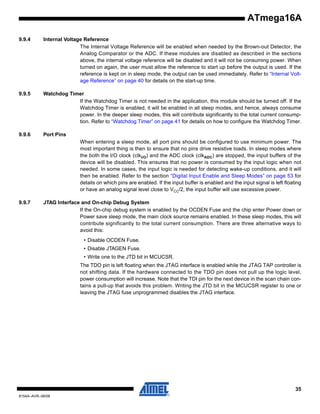 ATmega16A
9.9.4

Internal Voltage Reference
The Internal Voltage Reference will be enabled when needed by the Brown-out Detector, the
Analog Comparator or the ADC. If these modules are disabled as described in the sections
above, the internal voltage reference will be disabled and it will not be consuming power. When
turned on again, the user must allow the reference to start up before the output is used. If the
reference is kept on in sleep mode, the output can be used immediately. Refer to “Internal Voltage Reference” on page 40 for details on the start-up time.

9.9.5

Watchdog Timer
If the Watchdog Timer is not needed in the application, this module should be turned off. If the
Watchdog Timer is enabled, it will be enabled in all sleep modes, and hence, always consume
power. In the deeper sleep modes, this will contribute significantly to the total current consumption. Refer to “Watchdog Timer” on page 41 for details on how to configure the Watchdog Timer.

9.9.6

Port Pins
When entering a sleep mode, all port pins should be configured to use minimum power. The
most important thing is then to ensure that no pins drive resistive loads. In sleep modes where
the both the I/O clock (clkI/O) and the ADC clock (clkADC) are stopped, the input buffers of the
device will be disabled. This ensures that no power is consumed by the input logic when not
needed. In some cases, the input logic is needed for detecting wake-up conditions, and it will
then be enabled. Refer to the section “Digital Input Enable and Sleep Modes” on page 53 for
details on which pins are enabled. If the input buffer is enabled and the input signal is left floating
or have an analog signal level close to VCC/2, the input buffer will use excessive power.

9.9.7

JTAG Interface and On-chip Debug System
If the On-chip debug system is enabled by the OCDEN Fuse and the chip enter Power down or
Power save sleep mode, the main clock source remains enabled. In these sleep modes, this will
contribute significantly to the total current consumption. There are three alternative ways to
avoid this:
• Disable OCDEN Fuse.
• Disable JTAGEN Fuse.
• Write one to the JTD bit in MCUCSR.
The TDO pin is left floating when the JTAG interface is enabled while the JTAG TAP controller is
not shifting data. If the hardware connected to the TDO pin does not pull up the logic level,
power consumption will increase. Note that the TDI pin for the next device in the scan chain contains a pull-up that avoids this problem. Writing the JTD bit in the MCUCSR register to one or
leaving the JTAG fuse unprogrammed disables the JTAG interface.

35
8154A–AVR–06/08

 