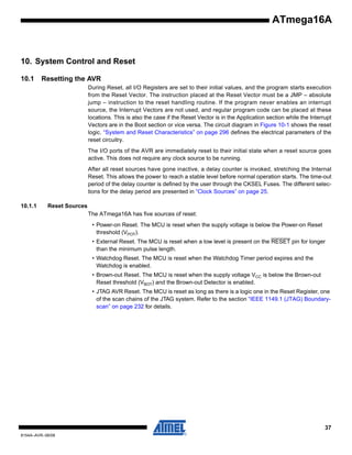 ATmega16A

10. System Control and Reset
10.1

Resetting the AVR
During Reset, all I/O Registers are set to their initial values, and the program starts execution
from the Reset Vector. The instruction placed at the Reset Vector must be a JMP – absolute
jump – instruction to the reset handling routine. If the program never enables an interrupt
source, the Interrupt Vectors are not used, and regular program code can be placed at these
locations. This is also the case if the Reset Vector is in the Application section while the Interrupt
Vectors are in the Boot section or vice versa. The circuit diagram in Figure 10-1 shows the reset
logic. “System and Reset Characteristics” on page 296 defines the electrical parameters of the
reset circuitry.
The I/O ports of the AVR are immediately reset to their initial state when a reset source goes
active. This does not require any clock source to be running.
After all reset sources have gone inactive, a delay counter is invoked, stretching the Internal
Reset. This allows the power to reach a stable level before normal operation starts. The time-out
period of the delay counter is defined by the user through the CKSEL Fuses. The different selections for the delay period are presented in “Clock Sources” on page 25.

10.1.1

Reset Sources
The ATmega16A has five sources of reset:
• Power-on Reset. The MCU is reset when the supply voltage is below the Power-on Reset
threshold (VPOT).
• External Reset. The MCU is reset when a low level is present on the RESET pin for longer
than the minimum pulse length.
• Watchdog Reset. The MCU is reset when the Watchdog Timer period expires and the
Watchdog is enabled.
• Brown-out Reset. The MCU is reset when the supply voltage VCC is below the Brown-out
Reset threshold (VBOT) and the Brown-out Detector is enabled.
• JTAG AVR Reset. The MCU is reset as long as there is a logic one in the Reset Register, one
of the scan chains of the JTAG system. Refer to the section “IEEE 1149.1 (JTAG) Boundaryscan” on page 232 for details.

37
8154A–AVR–06/08

 