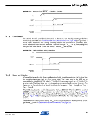 ATmega16A
Figure 10-3. MCU Start-up, RESET Extended Externally
VCC

RESET

VPOT

VRST

TIME-OUT

tTOUT

INTERNAL
RESET

10.1.3

External Reset
An External Reset is generated by a low level on the RESET pin. Reset pulses longer than the
minimum pulse width (see “System and Reset Characteristics” on page 296) will generate a
reset, even if the clock is not running. Shorter pulses are not guaranteed to generate a reset.
When the applied signal reaches the Reset Threshold Voltage – VRST – on its positive edge, the
delay counter starts the MCU after the Time-out period tTOUT has expired.
Figure 10-4. External Reset During Operation
CC

10.1.4

Brown-out Detection
ATmega16A has an On-chip Brown-out Detection (BOD) circuit for monitoring the VCC level during operation by comparing it to a fixed trigger level. The trigger level for the BOD can be
selected by the fuse BODLEVEL to be 2.7V (BODLEVEL unprogrammed), or 4.0V (BODLEVEL
programmed). The trigger level has a hysteresis to ensure spike free Brown-out Detection. The
hysteresis on the detection level should be interpreted as VBOT+ = VBOT + VHYST/2 and VBOT- =
VBOT - VHYST/2.
The BOD circuit can be enabled/disabled by the fuse BODEN. When the BOD is enabled
(BODEN programmed), and VCC decreases to a value below the trigger level (VBOT- in Figure 105), the Brown-out Reset is immediately activated. When VCC increases above the trigger level
(VBOT+ in Figure 10-5), the delay counter starts the MCU after the Time-out period tTOUT has
expired.
The BOD circuit will only detect a drop in VCC if the voltage stays below the trigger level for longer than tBOD given in “System and Reset Characteristics” on page 296.

39
8154A–AVR–06/08

 