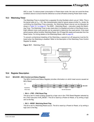 ATmega16A
ADC is used. To reduce power consumption in Power-down mode, the user can avoid the three
conditions above to ensure that the reference is turned off before entering Power-down mode.

10.3

Watchdog Timer
The Watchdog Timer is clocked from a separate On-chip Oscillator which runs at 1 MHz. This is
the typical value at VCC = 5V. See characterization data for typical values at other VCC levels. By
controlling the Watchdog Timer prescaler, the Watchdog Reset interval can be adjusted as
shown in Table 10-1 on page 43. The WDR – Watchdog Reset – instruction resets the Watchdog Timer. The Watchdog Timer is also reset when it is disabled and when a Chip Reset occurs.
Eight different clock cycle periods can be selected to determine the reset period. If the reset
period expires without another Watchdog Reset, the ATmega16A resets and executes from the
Reset Vector. For timing details on the Watchdog Reset, refer to page 40.
To prevent unintentional disabling of the Watchdog, a special turn-off sequence must be followed when the Watchdog is disabled. Refer to the description of the Watchdog Timer Control
Register for details.
Figure 10-7. Watchdog Timer
WATCHDOG
OSCILLATOR

10.4
10.4.1

Register Description
MCUCSR – MCU Control and Status Register
The MCU Control and Status Register provides information on which reset source caused an
MCU Reset.
Bit

7

6

5

4

3

2

1

0

JTD

ISC2

–

JTRF

WDRF

BORF

EXTRF

PORF

Read/Write

R/W

R/W

R

R/W

R/W

R/W

R/W

R/W

Initial Value

0

0

0

MCUCSR

See Bit Description

• Bit 4 – JTRF: JTAG Reset Flag
This bit is set if a reset is being caused by a logic one in the JTAG Reset Register selected by
the JTAG instruction AVR_RESET. This bit is reset by a Power-on Reset, or by writing a logic
zero to the flag.
• Bit 3 – WDRF: Watchdog Reset Flag
This bit is set if a Watchdog Reset occurs. The bit is reset by a Power-on Reset, or by writing a
logic zero to the flag.

41
8154A–AVR–06/08

 