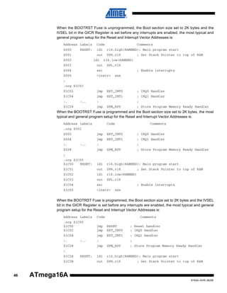 When the BOOTRST Fuse is unprogrammed, the Boot section size set to 2K bytes and the
IVSEL bit in the GICR Register is set before any interrupts are enabled, the most typical and
general program setup for the Reset and Interrupt Vector Addresses is:
Address Labels
$000

RESET:

Code

Comments

$002

ldi

r16,high(RAMEND); Main program start

out

$001

SPH,r16

ldi

; Set Stack Pointer to top of RAM

r16,low(RAMEND)

$003

out

SPL,r16

$004

sei

$005

<instr>

; Enable interrupts
xxx

;
.org $1C02
$1C02

jmp

EXT_INT0

; IRQ0 Handler

$1C04

jmp

EXT_INT1

; IRQ1 Handler

SPM_RDY

; Store Program Memory Ready Handler

:.

:..

$1C28

:
jmp

;

When the BOOTRST Fuse is programmed and the Boot section size set to 2K bytes, the most
typical and general program setup for the Reset and Interrupt Vector Addresses is:
Address Labels

Code

Comments

.org $002
$002

jmp

EXT_INT0

; IRQ0 Handler

$004

jmp

EXT_INT1

; IRQ1 Handler

jmp

SPM_RDY

; Store Program Memory Ready Handler

.org $1C00
$1C00
RESET:

ldi

r16,high(RAMEND); Main program start

$1C01

out

SPH,r16

$1C02

ldi

r16,low(RAMEND)

$1C03

out

SPL,r16

$1C04

sei

$1C05

<instr>

:.

:..

$028

:

;

;

; Set Stack Pointer to top of RAM

; Enable interrupts
xxx

When the BOOTRST Fuse is programmed, the Boot section size set to 2K bytes and the IVSEL
bit in the GICR Register is set before any interrupts are enabled, the most typical and general
program setup for the Reset and Interrupt Vector Addresses is:
Address Labels

Code

.org $1C00
$1C00
$1C02

jmp
jmp

RESET
EXT_INT0

; Reset handler
; IRQ0 Handler

$1C04

jmp

EXT_INT1

; IRQ1 Handler

jmp

SPM_RDY

; Store Program Memory Ready Handler

ldi

r16,high(RAMEND); Main program start

out

SPH,r16

:.

:..

$1C28

Comments

:

;

;
$1C2A
$1C2B

46

RESET:

; Set Stack Pointer to top of RAM

ATmega16A
8154A–AVR–06/08

 