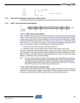 ATmega16A
$1C2C

ldi

r16,low(RAMEND)

$1C2D

out

SPL,r16

$1C2E

sei

$1C2F

<instr>

; Enable interrupts
xxx

11.2.1

Moving Interrupts Between Application and Boot Space
The General Interrupt Control Register controls the placement of the Interrupt Vector table.

11.2.2

GICR – General Interrupt Control Register
Bit

7

6

5

4

3

2

1

0

INT1

INT0

INT2

–

–

–

IVSEL

IVCE

Read/Write

R/W

R/W

R/W

R

R

R

R/W

R/W

Initial Value

0

0

0

0

0

0

0

0

GICR

• Bit 1 – IVSEL: Interrupt Vector Select
When the IVSEL bit is cleared (zero), the Interrupt Vectors are placed at the start of the Flash
memory. When this bit is set (one), the interrupt vectors are moved to the beginning of the Boot
Loader section of the Flash. The actual address of the start of the Boot Flash section is determined by the BOOTSZ Fuses. Refer to the section “Boot Loader Support – Read-While-Write
Self-Programming” on page 250 for details. To avoid unintentional changes of Interrupt Vector
tables, a special write procedure must be followed to change the IVSEL bit:
1. Write the Interrupt Vector Change Enable (IVCE) bit to one.
2. Within four cycles, write the desired value to IVSEL while writing a zero to IVCE.
Interrupts will automatically be disabled while this sequence is executed. Interrupts are disabled
in the cycle IVCE is set, and they remain disabled until after the instruction following the write to
IVSEL. If IVSEL is not written, interrupts remain disabled for four cycles. The I-bit in the Status
Register is unaffected by the automatic disabling.
Note:

If Interrupt Vectors are placed in the Boot Loader section and Boot Lock bit BLB02 is programmed,
interrupts are disabled while executing from the Application section. If Interrupt Vectors are placed
in the Application section and Boot Lock bit BLB12 is programed, interrupts are disabled while
executing from the Boot Loader section. Refer to the section “Boot Loader Support – Read-WhileWrite Self-Programming” on page 250 for details on Boot Lock bits.

• Bit 0 – IVCE: Interrupt Vector Change Enable
The IVCE bit must be written to logic one to enable change of the IVSEL bit. IVCE is cleared by
hardware four cycles after it is written or when IVSEL is written. Setting the IVCE bit will disable
interrupts, as explained in the IVSEL description above. See Code Example below

47
8154A–AVR–06/08

 
