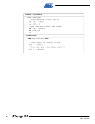 .

Assembly Code Example
Move_interrupts:
; Enable change of interrupt vectors
ldi r16, (1<<IVCE)
out GICR, r16
; Move interrupts to boot Flash section
ldi r16, (1<<IVSEL)
out GICR, r16
ret

C Code Example
void Move_interrupts(void)
{
/* Enable change of interrupt vectors */
GICR = (1<<IVCE);
/* Move interrupts to boot Flash section */
GICR = (1<<IVSEL);
}

48

ATmega16A
8154A–AVR–06/08

 