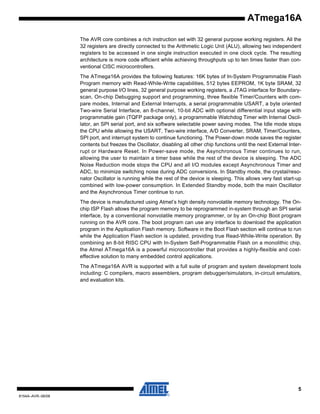 ATmega16A
The AVR core combines a rich instruction set with 32 general purpose working registers. All the
32 registers are directly connected to the Arithmetic Logic Unit (ALU), allowing two independent
registers to be accessed in one single instruction executed in one clock cycle. The resulting
architecture is more code efficient while achieving throughputs up to ten times faster than conventional CISC microcontrollers.
The ATmega16A provides the following features: 16K bytes of In-System Programmable Flash
Program memory with Read-While-Write capabilities, 512 bytes EEPROM, 1K byte SRAM, 32
general purpose I/O lines, 32 general purpose working registers, a JTAG interface for Boundaryscan, On-chip Debugging support and programming, three flexible Timer/Counters with compare modes, Internal and External Interrupts, a serial programmable USART, a byte oriented
Two-wire Serial Interface, an 8-channel, 10-bit ADC with optional differential input stage with
programmable gain (TQFP package only), a programmable Watchdog Timer with Internal Oscillator, an SPI serial port, and six software selectable power saving modes. The Idle mode stops
the CPU while allowing the USART, Two-wire interface, A/D Converter, SRAM, Timer/Counters,
SPI port, and interrupt system to continue functioning. The Power-down mode saves the register
contents but freezes the Oscillator, disabling all other chip functions until the next External Interrupt or Hardware Reset. In Power-save mode, the Asynchronous Timer continues to run,
allowing the user to maintain a timer base while the rest of the device is sleeping. The ADC
Noise Reduction mode stops the CPU and all I/O modules except Asynchronous Timer and
ADC, to minimize switching noise during ADC conversions. In Standby mode, the crystal/resonator Oscillator is running while the rest of the device is sleeping. This allows very fast start-up
combined with low-power consumption. In Extended Standby mode, both the main Oscillator
and the Asynchronous Timer continue to run.
The device is manufactured using Atmel’s high density nonvolatile memory technology. The Onchip ISP Flash allows the program memory to be reprogrammed in-system through an SPI serial
interface, by a conventional nonvolatile memory programmer, or by an On-chip Boot program
running on the AVR core. The boot program can use any interface to download the application
program in the Application Flash memory. Software in the Boot Flash section will continue to run
while the Application Flash section is updated, providing true Read-While-Write operation. By
combining an 8-bit RISC CPU with In-System Self-Programmable Flash on a monolithic chip,
the Atmel ATmega16A is a powerful microcontroller that provides a highly-flexible and costeffective solution to many embedded control applications.
The ATmega16A AVR is supported with a full suite of program and system development tools
including: C compilers, macro assemblers, program debugger/simulators, in-circuit emulators,
and evaluation kits.

5
8154A–AVR–06/08

 