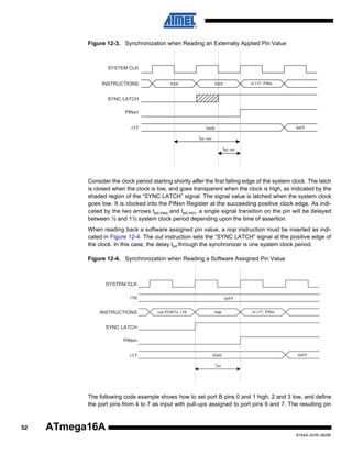 Figure 12-3. Synchronization when Reading an Externally Applied Pin Value

SYSTEM CLK
INSTRUCTIONS

XXX

in r17, PINx

XXX

SYNC LATCH
PINxn
r17

0xFF

0x00
tpd, max
tpd, min

Consider the clock period starting shortly after the first falling edge of the system clock. The latch
is closed when the clock is low, and goes transparent when the clock is high, as indicated by the
shaded region of the “SYNC LATCH” signal. The signal value is latched when the system clock
goes low. It is clocked into the PINxn Register at the succeeding positive clock edge. As indicated by the two arrows tpd,max and tpd,min, a single signal transition on the pin will be delayed
between ½ and 1½ system clock period depending upon the time of assertion.
When reading back a software assigned pin value, a nop instruction must be inserted as indicated in Figure 12-4. The out instruction sets the “SYNC LATCH” signal at the positive edge of
the clock. In this case, the delay tpd through the synchronizer is one system clock period.
Figure 12-4. Synchronization when Reading a Software Assigned Pin Value

SYSTEM CLK
r16
INSTRUCTIONS

0xFF

out PORTx, r16

nop

in r17, PINx

SYNC LATCH
PINxn
r17

0x00

0xFF

tpd

The following code example shows how to set port B pins 0 and 1 high, 2 and 3 low, and define
the port pins from 4 to 7 as input with pull-ups assigned to port pins 6 and 7. The resulting pin

52

ATmega16A
8154A–AVR–06/08

 