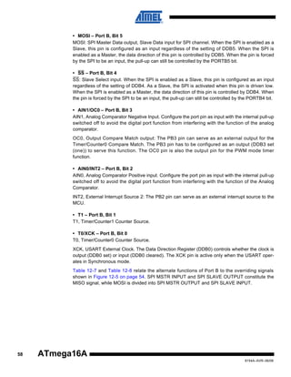 • MOSI – Port B, Bit 5
MOSI: SPI Master Data output, Slave Data input for SPI channel. When the SPI is enabled as a
Slave, this pin is configured as an input regardless of the setting of DDB5. When the SPI is
enabled as a Master, the data direction of this pin is controlled by DDB5. When the pin is forced
by the SPI to be an input, the pull-up can still be controlled by the PORTB5 bit.
• SS – Port B, Bit 4
SS: Slave Select input. When the SPI is enabled as a Slave, this pin is configured as an input
regardless of the setting of DDB4. As a Slave, the SPI is activated when this pin is driven low.
When the SPI is enabled as a Master, the data direction of this pin is controlled by DDB4. When
the pin is forced by the SPI to be an input, the pull-up can still be controlled by the PORTB4 bit.
• AIN1/OC0 – Port B, Bit 3
AIN1, Analog Comparator Negative Input. Configure the port pin as input with the internal pull-up
switched off to avoid the digital port function from interfering with the function of the analog
comparator.
OC0, Output Compare Match output: The PB3 pin can serve as an external output for the
Timer/Counter0 Compare Match. The PB3 pin has to be configured as an output (DDB3 set
(one)) to serve this function. The OC0 pin is also the output pin for the PWM mode timer
function.
• AIN0/INT2 – Port B, Bit 2
AIN0, Analog Comparator Positive input. Configure the port pin as input with the internal pull-up
switched off to avoid the digital port function from interfering with the function of the Analog
Comparator.
INT2, External Interrupt Source 2: The PB2 pin can serve as an external interrupt source to the
MCU.
• T1 – Port B, Bit 1
T1, Timer/Counter1 Counter Source.
• T0/XCK – Port B, Bit 0
T0, Timer/Counter0 Counter Source.
XCK, USART External Clock. The Data Direction Register (DDB0) controls whether the clock is
output (DDB0 set) or input (DDB0 cleared). The XCK pin is active only when the USART operates in Synchronous mode.
Table 12-7 and Table 12-8 relate the alternate functions of Port B to the overriding signals
shown in Figure 12-5 on page 54. SPI MSTR INPUT and SPI SLAVE OUTPUT constitute the
MISO signal, while MOSI is divided into SPI MSTR OUTPUT and SPI SLAVE INPUT.

58

ATmega16A
8154A–AVR–06/08

 