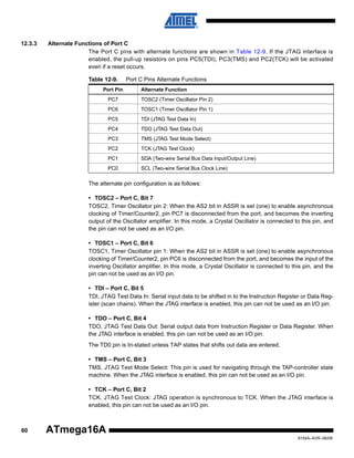 12.3.3

Alternate Functions of Port C
The Port C pins with alternate functions are shown in Table 12-9. If the JTAG interface is
enabled, the pull-up resistors on pins PC5(TDI), PC3(TMS) and PC2(TCK) will be activated
even if a reset occurs.
Table 12-9.
Port Pin

Port C Pins Alternate Functions
Alternate Function

PC7

TOSC2 (Timer Oscillator Pin 2)

PC6

TOSC1 (Timer Oscillator Pin 1)

PC5

TDI (JTAG Test Data In)

PC4

TDO (JTAG Test Data Out)

PC3

TMS (JTAG Test Mode Select)

PC2

TCK (JTAG Test Clock)

PC1

SDA (Two-wire Serial Bus Data Input/Output Line)

PC0

SCL (Two-wire Serial Bus Clock Line)

The alternate pin configuration is as follows:
• TOSC2 – Port C, Bit 7
TOSC2, Timer Oscillator pin 2: When the AS2 bit in ASSR is set (one) to enable asynchronous
clocking of Timer/Counter2, pin PC7 is disconnected from the port, and becomes the inverting
output of the Oscillator amplifier. In this mode, a Crystal Oscillator is connected to this pin, and
the pin can not be used as an I/O pin.
• TOSC1 – Port C, Bit 6
TOSC1, Timer Oscillator pin 1: When the AS2 bit in ASSR is set (one) to enable asynchronous
clocking of Timer/Counter2, pin PC6 is disconnected from the port, and becomes the input of the
inverting Oscillator amplifier. In this mode, a Crystal Oscillator is connected to this pin, and the
pin can not be used as an I/O pin.
• TDI – Port C, Bit 5
TDI, JTAG Test Data In: Serial input data to be shifted in to the Instruction Register or Data Register (scan chains). When the JTAG interface is enabled, this pin can not be used as an I/O pin.
• TDO – Port C, Bit 4
TDO, JTAG Test Data Out: Serial output data from Instruction Register or Data Register. When
the JTAG interface is enabled, this pin can not be used as an I/O pin.
The TD0 pin is tri-stated unless TAP states that shifts out data are entered.
• TMS – Port C, Bit 3
TMS, JTAG Test Mode Select: This pin is used for navigating through the TAP-controller state
machine. When the JTAG interface is enabled, this pin can not be used as an I/O pin.
• TCK – Port C, Bit 2
TCK, JTAG Test Clock: JTAG operation is synchronous to TCK. When the JTAG interface is
enabled, this pin can not be used as an I/O pin.

60

ATmega16A
8154A–AVR–06/08

 