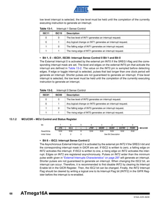 low level interrupt is selected, the low level must be held until the completion of the currently
executing instruction to generate an interrupt.
Table 13-1.

Interrupt 1 Sense Control

ISC11

ISC10

Description

0

0

The low level of INT1 generates an interrupt request.

0

1

Any logical change on INT1 generates an interrupt request.

1

0

The falling edge of INT1 generates an interrupt request.

1

1

The rising edge of INT1 generates an interrupt request.

• Bit 1, 0 – ISC01, ISC00: Interrupt Sense Control 0 Bit 1 and Bit 0
The External Interrupt 0 is activated by the external pin INT0 if the SREG I-flag and the corresponding interrupt mask are set. The level and edges on the external INT0 pin that activate the
interrupt are defined in Table 13-2. The value on the INT0 pin is sampled before detecting
edges. If edge or toggle interrupt is selected, pulses that last longer than one clock period will
generate an interrupt. Shorter pulses are not guaranteed to generate an interrupt. If low level
interrupt is selected, the low level must be held until the completion of the currently executing
instruction to generate an interrupt.
Table 13-2.

Interrupt 0 Sense Control

ISC01
0

0

The low level of INT0 generates an interrupt request.

0

1

Any logical change on INT0 generates an interrupt request.

1

0

The falling edge of INT0 generates an interrupt request.

1

13.1.2

ISC00

Description

1

The rising edge of INT0 generates an interrupt request.

MCUCSR – MCU Control and Status Register
Bit

7

6

5

4

3

2

1

0

JTD

ISC2

–

JTRF

WDRF

BORF

EXTRF

PORF

Read/Write

R/W

R/W

R

R/W

R/W

R/W

R/W

R/W

Initial Value

0

0

0

MCUCSR

See Bit Description

• Bit 6 – ISC2: Interrupt Sense Control 2
The Asynchronous External Interrupt 2 is activated by the external pin INT2 if the SREG I-bit and
the corresponding interrupt mask in GICR are set. If ISC2 is written to zero, a falling edge on
INT2 activates the interrupt. If ISC2 is written to one, a rising edge on INT2 activates the interrupt. Edges on INT2 are registered asynchronously. Pulses on INT2 wider than the minimum
pulse width given in “External Interrupts Characteristics” on page 297 will generate an interrupt.
Shorter pulses are not guaranteed to generate an interrupt. When changing the ISC2 bit, an
interrupt can occur. Therefore, it is recommended to first disable INT2 by clearing its Interrupt
Enable bit in the GICR Register. Then, the ISC2 bit can be changed. Finally, the INT2 Interrupt
Flag should be cleared by writing a logical one to its Interrupt Flag bit (INTF2) in the GIFR Register before the interrupt is re-enabled.

68

ATmega16A
8154A–AVR–06/08

 