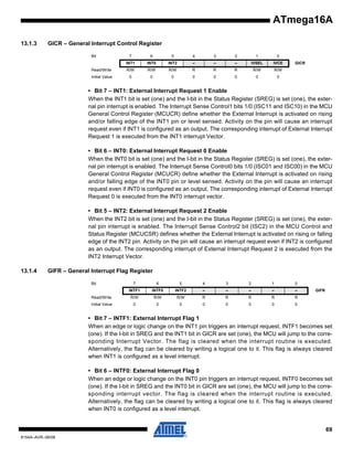 ATmega16A
13.1.3

GICR – General Interrupt Control Register
Bit

7

6

5

4

3

2

1

0

INT1

INT0

INT2

–

–

–

IVSEL

IVCE

Read/Write

R/W

R/W

R/W

R

R

R

R/W

R/W

Initial Value

0

0

0

0

0

0

0

0

GICR

• Bit 7 – INT1: External Interrupt Request 1 Enable
When the INT1 bit is set (one) and the I-bit in the Status Register (SREG) is set (one), the external pin interrupt is enabled. The Interrupt Sense Control1 bits 1/0 (ISC11 and ISC10) in the MCU
General Control Register (MCUCR) define whether the External Interrupt is activated on rising
and/or falling edge of the INT1 pin or level sensed. Activity on the pin will cause an interrupt
request even if INT1 is configured as an output. The corresponding interrupt of External Interrupt
Request 1 is executed from the INT1 interrupt Vector.
• Bit 6 – INT0: External Interrupt Request 0 Enable
When the INT0 bit is set (one) and the I-bit in the Status Register (SREG) is set (one), the external pin interrupt is enabled. The Interrupt Sense Control0 bits 1/0 (ISC01 and ISC00) in the MCU
General Control Register (MCUCR) define whether the External Interrupt is activated on rising
and/or falling edge of the INT0 pin or level sensed. Activity on the pin will cause an interrupt
request even if INT0 is configured as an output. The corresponding interrupt of External Interrupt
Request 0 is executed from the INT0 interrupt vector.
• Bit 5 – INT2: External Interrupt Request 2 Enable
When the INT2 bit is set (one) and the I-bit in the Status Register (SREG) is set (one), the external pin interrupt is enabled. The Interrupt Sense Control2 bit (ISC2) in the MCU Control and
Status Register (MCUCSR) defines whether the External Interrupt is activated on rising or falling
edge of the INT2 pin. Activity on the pin will cause an interrupt request even if INT2 is configured
as an output. The corresponding interrupt of External Interrupt Request 2 is executed from the
INT2 Interrupt Vector.
13.1.4

GIFR – General Interrupt Flag Register
Bit

7

6

5

4

3

2

1

INTF1

INTF0

INTF2

–

–

–

–

0
–

Read/Write

R/W

R/W

R/W

R

R

R

R

R

Initial Value

0

0

0

0

0

0

0

0

GIFR

• Bit 7 – INTF1: External Interrupt Flag 1
When an edge or logic change on the INT1 pin triggers an interrupt request, INTF1 becomes set
(one). If the I-bit in SREG and the INT1 bit in GICR are set (one), the MCU will jump to the corresponding Interrupt Vector. The flag is cleared when the interrupt routine is executed.
Alternatively, the flag can be cleared by writing a logical one to it. This flag is always cleared
when INT1 is configured as a level interrupt.
• Bit 6 – INTF0: External Interrupt Flag 0
When an edge or logic change on the INT0 pin triggers an interrupt request, INTF0 becomes set
(one). If the I-bit in SREG and the INT0 bit in GICR are set (one), the MCU will jump to the corresponding interrupt vector. The flag is cleared when the interrupt routine is executed.
Alternatively, the flag can be cleared by writing a logical one to it. This flag is always cleared
when INT0 is configured as a level interrupt.

69
8154A–AVR–06/08

 