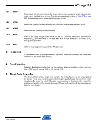 ATmega16A
2.2.7

RESET
Reset Input. A low level on this pin for longer than the minimum pulse length will generate a
reset, even if the clock is not running. The minimum pulse length is given in Table 27-2 on page
296. Shorter pulses are not guaranteed to generate a reset.

2.2.8

XTAL1
Input to the inverting Oscillator amplifier and input to the internal clock operating circuit.

2.2.9

XTAL2
Output from the inverting Oscillator amplifier.

2.2.10

AVCC
AVCC is the supply voltage pin for Port A and the A/D Converter. It should be externally connected to VCC, even if the ADC is not used. If the ADC is used, it should be connected to VCC
through a low-pass filter.

2.2.11

AREF
AREF is the analog reference pin for the A/D Converter.

3. Resources
A comprehensive set of development tools, application notes and datasheets are available for
download on http://www.atmel.com/avr.
Note:

1.

4. Data Retention
Reliability Qualification results show that the projected data retention failure rate is much less
than 1 PPM over 20 years at 85°C or 100 years at 25°C.

5. About Code Examples
This documentation contains simple code examples that briefly show how to use various parts of
the device. These code examples assume that the part specific header file is included before
compilation. Be aware that not all C Compiler vendors include bit definitions in the header files
and interrupt handling in C is compiler dependent. Please confirm with the C Compiler documentation for more details.

7
8154A–AVR–06/08

 