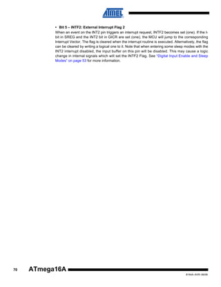 • Bit 5 – INTF2: External Interrupt Flag 2
When an event on the INT2 pin triggers an interrupt request, INTF2 becomes set (one). If the Ibit in SREG and the INT2 bit in GICR are set (one), the MCU will jump to the corresponding
Interrupt Vector. The flag is cleared when the interrupt routine is executed. Alternatively, the flag
can be cleared by writing a logical one to it. Note that when entering some sleep modes with the
INT2 interrupt disabled, the input buffer on this pin will be disabled. This may cause a logic
change in internal signals which will set the INTF2 Flag. See “Digital Input Enable and Sleep
Modes” on page 53 for more information.

70

ATmega16A
8154A–AVR–06/08

 