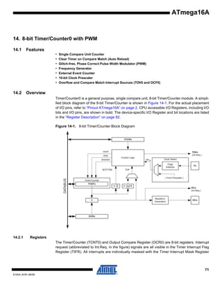 ATmega16A

14. 8-bit Timer/Counter0 with PWM
14.1

Features
•
•
•
•
•
•
•

14.2

Single Compare Unit Counter
Clear Timer on Compare Match (Auto Reload)
Glitch-free, Phase Correct Pulse Width Modulator (PWM)
Frequency Generator
External Event Counter
10-bit Clock Prescaler
Overflow and Compare Match Interrupt Sources (TOV0 and OCF0)

Overview
Timer/Counter0 is a general purpose, single compare unit, 8-bit Timer/Counter module. A simplified block diagram of the 8-bit Timer/Counter is shown in Figure 14-1. For the actual placement
of I/O pins, refer to “Pinout ATmega16A” on page 2. CPU accessible I/O Registers, including I/O
bits and I/O pins, are shown in bold. The device-specific I/O Register and bit locations are listed
in the “Register Description” on page 82.
Figure 14-1. 8-bit Timer/Counter Block Diagram

TCCRn

count

TOVn
(Int.Req.)

clear

Control Logic

direction

clk Tn

Clock Select
Edge
Detector

DATABUS

BOTTOM

Tn

TOP

( From Prescaler )
Timer/Counter
TCNTn

=

=0

= 0xFF

OCn
(Int.Req.)

Waveform
Generation

OCn

OCRn

14.2.1

Registers
The Timer/Counter (TCNT0) and Output Compare Register (OCR0) are 8-bit registers. Interrupt
request (abbreviated to Int.Req. in the figure) signals are all visible in the Timer Interrupt Flag
Register (TIFR). All interrupts are individually masked with the Timer Interrupt Mask Register

71
8154A–AVR–06/08

 