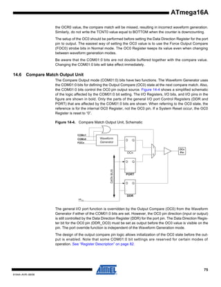 ATmega16A
the OCR0 value, the compare match will be missed, resulting in incorrect waveform generation.
Similarly, do not write the TCNT0 value equal to BOTTOM when the counter is downcounting.
The setup of the OC0 should be performed before setting the Data Direction Register for the port
pin to output. The easiest way of setting the OC0 value is to use the Force Output Compare
(FOC0) strobe bits in Normal mode. The OC0 Register keeps its value even when changing
between waveform generation modes.
Be aware that the COM01:0 bits are not double buffered together with the compare value.
Changing the COM01:0 bits will take effect immediately.

14.6

Compare Match Output Unit
The Compare Output mode (COM01:0) bits have two functions. The Waveform Generator uses
the COM01:0 bits for defining the Output Compare (OC0) state at the next compare match. Also,
the COM01:0 bits control the OC0 pin output source. Figure 14-4 shows a simplified schematic
of the logic affected by the COM01:0 bit setting. The I/O Registers, I/O bits, and I/O pins in the
figure are shown in bold. Only the parts of the general I/O port Control Registers (DDR and
PORT) that are affected by the COM01:0 bits are shown. When referring to the OC0 state, the
reference is for the internal OC0 Register, not the OC0 pin. If a System Reset occur, the OC0
Register is reset to “0”.
Figure 14-4. Compare Match Output Unit, Schematic

COMn1
COMn0
FOCn

Waveform
Generator

D

Q
1

OCn

DATA BUS

D

0

OCn
Pin

Q

PORT
D

Q

DDR
clk I/O

The general I/O port function is overridden by the Output Compare (OC0) from the Waveform
Generator if either of the COM01:0 bits are set. However, the OC0 pin direction (input or output)
is still controlled by the Data Direction Register (DDR) for the port pin. The Data Direction Register bit for the OC0 pin (DDR_OC0) must be set as output before the OC0 value is visible on the
pin. The port override function is independent of the Waveform Generation mode.
The design of the output compare pin logic allows initialization of the OC0 state before the output is enabled. Note that some COM01:0 bit settings are reserved for certain modes of
operation. See “Register Description” on page 82.

75
8154A–AVR–06/08

 