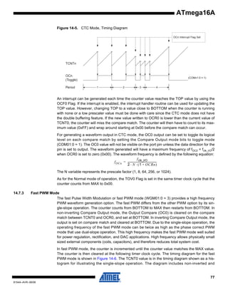 ATmega16A
Figure 14-5. CTC Mode, Timing Diagram
OCn Interrupt Flag Set

TCNTn

OCn
(Toggle)
Period

(COMn1:0 = 1)

1

2

3

4

An interrupt can be generated each time the counter value reaches the TOP value by using the
OCF0 Flag. If the interrupt is enabled, the interrupt handler routine can be used for updating the
TOP value. However, changing TOP to a value close to BOTTOM when the counter is running
with none or a low prescaler value must be done with care since the CTC mode does not have
the double buffering feature. If the new value written to OCR0 is lower than the current value of
TCNT0, the counter will miss the compare match. The counter will then have to count to its maximum value (0xFF) and wrap around starting at 0x00 before the compare match can occur.
For generating a waveform output in CTC mode, the OC0 output can be set to toggle its logical
level on each compare match by setting the Compare Output mode bits to toggle mode
(COM01:0 = 1). The OC0 value will not be visible on the port pin unless the data direction for the
pin is set to output. The waveform generated will have a maximum frequency of fOC0 = fclk_I/O/2
when OCR0 is set to zero (0x00). The waveform frequency is defined by the following equation:
f clk_I/O
f OCn = ---------------------------------------------2 ⋅ N ⋅ ( 1 + OCRn )
The N variable represents the prescale factor (1, 8, 64, 256, or 1024).
As for the Normal mode of operation, the TOV0 Flag is set in the same timer clock cycle that the
counter counts from MAX to 0x00.
14.7.3

Fast PWM Mode
The fast Pulse Width Modulation or fast PWM mode (WGM01:0 = 3) provides a high frequency
PWM waveform generation option. The fast PWM differs from the other PWM option by its single-slope operation. The counter counts from BOTTOM to MAX then restarts from BOTTOM. In
non-inverting Compare Output mode, the Output Compare (OC0) is cleared on the compare
match between TCNT0 and OCR0, and set at BOTTOM. In inverting Compare Output mode, the
output is set on compare match and cleared at BOTTOM. Due to the single-slope operation, the
operating frequency of the fast PWM mode can be twice as high as the phase correct PWM
mode that use dual-slope operation. This high frequency makes the fast PWM mode well suited
for power regulation, rectification, and DAC applications. High frequency allows physically small
sized external components (coils, capacitors), and therefore reduces total system cost.
In fast PWM mode, the counter is incremented until the counter value matches the MAX value.
The counter is then cleared at the following timer clock cycle. The timing diagram for the fast
PWM mode is shown in Figure 14-6. The TCNT0 value is in the timing diagram shown as a histogram for illustrating the single-slope operation. The diagram includes non-inverted and

77
8154A–AVR–06/08

 