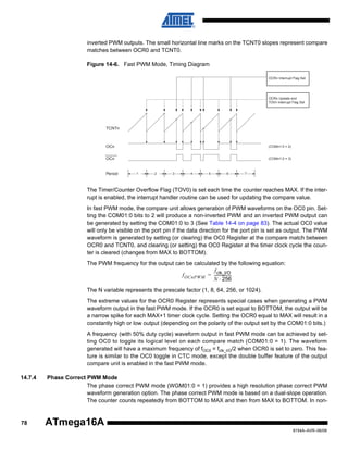 inverted PWM outputs. The small horizontal line marks on the TCNT0 slopes represent compare
matches between OCR0 and TCNT0.
Figure 14-6. Fast PWM Mode, Timing Diagram
OCRn Interrupt Flag Set

OCRn Update and
TOVn Interrupt Flag Set

TCNTn

OCn

(COMn1:0 = 2)

OCn

(COMn1:0 = 3)

Period

1

2

3

4

5

6

7

The Timer/Counter Overflow Flag (TOV0) is set each time the counter reaches MAX. If the interrupt is enabled, the interrupt handler routine can be used for updating the compare value.
In fast PWM mode, the compare unit allows generation of PWM waveforms on the OC0 pin. Setting the COM01:0 bits to 2 will produce a non-inverted PWM and an inverted PWM output can
be generated by setting the COM01:0 to 3 (See Table 14-4 on page 83). The actual OC0 value
will only be visible on the port pin if the data direction for the port pin is set as output. The PWM
waveform is generated by setting (or clearing) the OC0 Register at the compare match between
OCR0 and TCNT0, and clearing (or setting) the OC0 Register at the timer clock cycle the counter is cleared (changes from MAX to BOTTOM).
The PWM frequency for the output can be calculated by the following equation:
f clk_I/O
f OCnPWM = ----------------N ⋅ 256
The N variable represents the prescale factor (1, 8, 64, 256, or 1024).
The extreme values for the OCR0 Register represents special cases when generating a PWM
waveform output in the fast PWM mode. If the OCR0 is set equal to BOTTOM, the output will be
a narrow spike for each MAX+1 timer clock cycle. Setting the OCR0 equal to MAX will result in a
constantly high or low output (depending on the polarity of the output set by the COM01:0 bits.)
A frequency (with 50% duty cycle) waveform output in fast PWM mode can be achieved by setting OC0 to toggle its logical level on each compare match (COM01:0 = 1). The waveform
generated will have a maximum frequency of fOC0 = fclk_I/O/2 when OCR0 is set to zero. This feature is similar to the OC0 toggle in CTC mode, except the double buffer feature of the output
compare unit is enabled in the fast PWM mode.
14.7.4

78

Phase Correct PWM Mode
The phase correct PWM mode (WGM01:0 = 1) provides a high resolution phase correct PWM
waveform generation option. The phase correct PWM mode is based on a dual-slope operation.
The counter counts repeatedly from BOTTOM to MAX and then from MAX to BOTTOM. In non-

ATmega16A
8154A–AVR–06/08

 