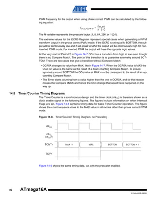 PWM frequency for the output when using phase correct PWM can be calculated by the following equation:
f clk_I/O
f OCnPCPWM = ----------------N ⋅ 510
The N variable represents the prescale factor (1, 8, 64, 256, or 1024).
The extreme values for the OCR0 Register represent special cases when generating a PWM
waveform output in the phase correct PWM mode. If the OCR0 is set equal to BOTTOM, the output will be continuously low and if set equal to MAX the output will be continuously high for noninverted PWM mode. For inverted PWM the output will have the opposite logic values.
At the very start of Period 2 in Figure 14-7 OCn has a transition from high to low even though
there is no Compare Match. The point of this transition is to guarantee symmetry around BOTTOM. There are two cases that give a transition without Compare Match:
• OCR0A changes its value from MAX, like in Figure 14-7. When the OCR0A value is MAX the
OCn pin value is the same as the result of a down-counting Compare Match. To ensure
symmetry around BOTTOM the OCn value at MAX must be correspond to the result of an upcounting Compare Match.
• The Timer starts counting from a value higher than the one in OCR0A, and for that reason
misses the Compare Match and hence the OCn change that would have happened on the
way up.

14.8

Timer/Counter Timing Diagrams
The Timer/Counter is a synchronous design and the timer clock (clkT0) is therefore shown as a
clock enable signal in the following figures. The figures include information on when Interrupt
Flags are set. Figure 14-8 contains timing data for basic Timer/Counter operation. The figure
shows the count sequence close to the MAX value in all modes other than phase correct PWM
mode.
Figure 14-8. Timer/Counter Timing Diagram, no Prescaling

clkI/O
clkTn

(clkI/O /1)

TCNTn

MAX - 1

MAX

BOTTOM

BOTTOM + 1

TOVn

Figure 14-9 shows the same timing data, but with the prescaler enabled.

80

ATmega16A
8154A–AVR–06/08

 