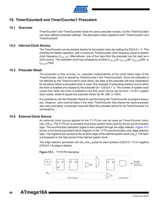 15. Timer/Counter0 and Timer/Counter1 Prescalers
15.1

Overview
Timer/Counter1 and Timer/Counter0 share the same prescaler module, but the Timer/Counters
can have different prescaler settings. The description below applies to both Timer/Counter1 and
Timer/Counter0.

15.2

Internal Clock Source
The Timer/Counter can be clocked directly by the system clock (by setting the CSn2:0 = 1). This
provides the fastest operation, with a maximum Timer/Counter clock frequency equal to system
clock frequency (fCLK_I/O). Alternatively, one of four taps from the prescaler can be used as a
clock source. The prescaled clock has a frequency of either fCLK_I/O/8, fCLK_I/O/64, fCLK_I/O/256, or
fCLK_I/O/1024.

15.3

Prescaler Reset
The prescaler is free running, i.e., operates independently of the clock select logic of the
Timer/Counter, and it is shared by Timer/Counter1 and Timer/Counter0. Since the prescaler is
not affected by the Timer/Counter’s clock select, the state of the prescaler will have implications
for situations where a prescaled clock is used. One example of prescaling artifacts occurs when
the timer is enabled and clocked by the prescaler (6 > CSn2:0 > 1). The number of system clock
cycles from when the timer is enabled to the first count occurs can be from 1 to N+1 system
clock cycles, where N equals the prescaler divisor (8, 64, 256, or 1024).
It is possible to use the Prescaler Reset for synchronizing the Timer/Counter to program execution. However, care must be taken if the other Timer/Counter that shares the same prescaler
also uses prescaling. A prescaler reset will affect the prescaler period for all Timer/Counters it is
connected to.

15.4

External Clock Source
An external clock source applied to the T1/T0 pin can be used as Timer/Counter clock
(clkT1/clkT0). The T1/T0 pin is sampled once every system clock cycle by the pin synchronization
logic. The synchronized (sampled) signal is then passed through the edge detector. Figure 15-1
shows a functional equivalent block diagram of the T1/T0 synchronization and edge detector
logic. The registers are clocked at the positive edge of the internal system clock (clkI/O). The latch
is transparent in the high period of the internal system clock.
The edge detector generates one clkT1/clkT0 pulse for each positive (CSn2:0 = 7) or negative
(CSn2:0 = 6) edge it detects.
Figure 15-1. T1/T0 Pin Sampling

Tn

D

Q

D

Q

D

Tn_sync
(To Clock
Select Logic)

Q

LE
clk I/O
Synchronization

86

Edge Detector

ATmega16A
8154A–AVR–06/08

 