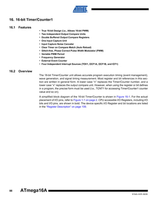 16. 16-bit Timer/Counter1
16.1

Features
•
•
•
•
•
•
•
•
•
•
•

16.2

True 16-bit Design (i.e., Allows 16-bit PWM)
Two Independent Output Compare Units
Double Buffered Output Compare Registers
One Input Capture Unit
Input Capture Noise Canceler
Clear Timer on Compare Match (Auto Reload)
Glitch-free, Phase Correct Pulse Width Modulator (PWM)
Variable PWM Period
Frequency Generator
External Event Counter
Four Independent Interrupt Sources (TOV1, OCF1A, OCF1B, and ICF1)

Overview
The 16-bit Timer/Counter unit allows accurate program execution timing (event management),
wave generation, and signal timing measurement. Most register and bit references in this section are written in general form. A lower case “n” replaces the Timer/Counter number, and a
lower case “x” replaces the output compare unit. However, when using the register or bit defines
in a program, the precise form must be used (i.e., TCNT1 for accessing Timer/Counter1 counter
value and so on).
A simplified block diagram of the 16-bit Timer/Counter is shown in Figure 16-1. For the actual
placement of I/O pins, refer to Figure 1-1 on page 2. CPU accessible I/O Registers, including I/O
bits and I/O pins, are shown in bold. The device specific I/O Register and bit locations are listed
in the “Register Description” on page 109.

88

ATmega16A
8154A–AVR–06/08

 