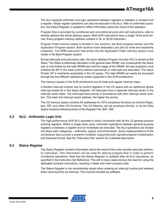ATmega16A
The ALU supports arithmetic and logic operations between registers or between a constant and
a register. Single register operations can also be executed in the ALU. After an arithmetic operation, the Status Register is updated to reflect information about the result of the operation.
Program flow is provided by conditional and unconditional jump and call instructions, able to
directly address the whole address space. Most AVR instructions have a single 16-bit word format. Every program memory address contains a 16- or 32-bit instruction.
Program Flash memory space is divided in two sections, the Boot program section and the
Application Program section. Both sections have dedicated Lock bits for write and read/write
protection. The SPM instruction that writes into the Application Flash memory section must
reside in the Boot Program section.
During interrupts and subroutine calls, the return address Program Counter (PC) is stored on the
Stack. The Stack is effectively allocated in the general data SRAM, and consequently the Stack
size is only limited by the total SRAM size and the usage of the SRAM. All user programs must
initialize the SP in the reset routine (before subroutines or interrupts are executed). The Stack
Pointer SP is read/write accessible in the I/O space. The data SRAM can easily be accessed
through the five different addressing modes supported in the AVR architecture.
The memory spaces in the AVR architecture are all linear and regular memory maps.
A flexible interrupt module has its control registers in the I/O space with an additional global
interrupt enable bit in the Status Register. All interrupts have a separate interrupt vector in the
interrupt vector table. The interrupts have priority in accordance with their interrupt vector position. The lower the interrupt vector address, the higher the priority.
The I/O memory space contains 64 addresses for CPU peripheral functions as Control Registers, SPI, and other I/O functions. The I/O Memory can be accessed directly, or as the Data
Space locations following those of the Register File, $20 - $5F.

6.2

ALU – Arithmetic Logic Unit
The high-performance AVR ALU operates in direct connection with all the 32 general purpose
working registers. Within a single clock cycle, arithmetic operations between general purpose
registers or between a register and an immediate are executed. The ALU operations are divided
into three main categories – arithmetic, logical, and bit-functions. Some implementations of the
architecture also provide a powerful multiplier supporting both signed/unsigned multiplication
and fractional format. See the “Instruction Set” section for a detailed description.

6.3

Status Register
The Status Register contains information about the result of the most recently executed arithmetic instruction. This information can be used for altering program flow in order to perform
conditional operations. Note that the Status Register is updated after all ALU operations, as
specified in the Instruction Set Reference. This will in many cases remove the need for using the
dedicated compare instructions, resulting in faster and more compact code.
The Status Register is not automatically stored when entering an interrupt routine and restored
when returning from an interrupt. This must be handled by software.

9
8154A–AVR–06/08

 