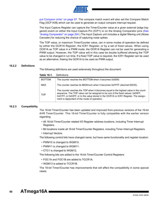 put Compare Units” on page 97. The compare match event will also set the Compare Match
Flag (OCF1A/B) which can be used to generate an output compare interrupt request.
The Input Capture Register can capture the Timer/Counter value at a given external (edge triggered) event on either the Input Capture Pin (ICP1) or on the Analog Comparator pins (See
“Analog Comparator” on page 204.) The Input Capture unit includes a digital filtering unit (Noise
Canceler) for reducing the chance of capturing noise spikes.
The TOP value, or maximum Timer/Counter value, can in some modes of operation be defined
by either the OCR1A Register, the ICR1 Register, or by a set of fixed values. When using
OCR1A as TOP value in a PWM mode, the OCR1A Register can not be used for generating a
PWM output. However, the TOP value will in this case be double buffered allowing the TOP
value to be changed in run time. If a fixed TOP value is required, the ICR1 Register can be used
as an alternative, freeing the OCR1A to be used as PWM output.
16.2.2

Definitions
The following definitions are used extensively throughout the document:
Table 16-1.

Definitions

BOTTOM
MAX

The counter reaches its MAXimum when it becomes 0xFFFF (decimal 65535).

TOP

16.2.3

The counter reaches the BOTTOM when it becomes 0x0000.

The counter reaches the TOP when it becomes equal to the highest value in the count
sequence. The TOP value can be assigned to be one of the fixed values: 0x00FF,
0x01FF, or 0x03FF, or to the value stored in the OCR1A or ICR1 Register. The assignment is dependent of the mode of operation.

Compatibility
The 16-bit Timer/Counter has been updated and improved from previous versions of the 16-bit
AVR Timer/Counter. This 16-bit Timer/Counter is fully compatible with the earlier version
regarding:
• All 16-bit Timer/Counter related I/O Register address locations, including Timer Interrupt
Registers.
• Bit locations inside all 16-bit Timer/Counter Registers, including Timer Interrupt Registers.
• Interrupt Vectors.
The following control bits have changed name, but have same functionality and register location:
• PWM10 is changed to WGM10.
• PWM11 is changed to WGM11.
• CTC1 is changed to WGM12.
The following bits are added to the 16-bit Timer/Counter Control Registers:
• FOC1A and FOC1B are added to TCCR1A.
• WGM13 is added to TCCR1B.
The 16-bit Timer/Counter has improvements that will affect the compatibility in some special
cases.

90

ATmega16A
8154A–AVR–06/08

 