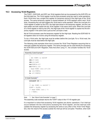 ATmega16A
16.3

Accessing 16-bit Registers
The TCNT1, OCR1A/B, and ICR1 are 16-bit registers that can be accessed by the AVR CPU via
the 8-bit data bus. The 16-bit register must be byte accessed using two read or write operations.
Each 16-bit timer has a single 8-bit register for temporary storing of the High byte of the 16-bit
access. The same temporary register is shared between all 16-bit registers within each 16-bit
timer. Accessing the Low byte triggers the 16-bit read or write operation. When the Low byte of a
16-bit register is written by the CPU, the High byte stored in the temporary register, and the Low
byte written are both copied into the 16-bit register in the same clock cycle. When the Low byte
of a 16-bit register is read by the CPU, the High byte of the 16-bit register is copied into the temporary register in the same clock cycle as the Low byte is read.
Not all 16-bit accesses uses the temporary register for the High byte. Reading the OCR1A/B 16bit registers does not involve using the temporary register.
To do a 16-bit write, the High byte must be written before the Low byte. For a 16-bit read, the
Low byte must be read before the High byte.
The following code examples show how to access the 16-bit Timer Registers assuming that no
interrupts updates the temporary register. The same principle can be used directly for accessing
the OCR1A/B and ICR1 Registers. Note that when using “C”, the compiler handles the 16-bit
access.
Assembly Code Example(1)
:.
; Set TCNT1 to 0x01FF
ldi r17,0x01
ldi r16,0xFF
out TCNT1H,r17
out TCNT1L,r16
; Read TCNT1 into r17:r16
in r16,TCNT1L
in r17,TCNT1H
:.

C Code Example(1)
unsigned int i;
:.
/* Set TCNT1 to 0x01FF */
TCNT1 = 0x1FF;
/* Read TCNT1 into i */
i = TCNT1;
:.
Note:

1. See “About Code Examples” on page 7.

The assembly code example returns the TCNT1 value in the r17:r16 register pair.
It is important to notice that accessing 16-bit registers are atomic operations. If an interrupt
occurs between the two instructions accessing the 16-bit register, and the interrupt code
updates the temporary register by accessing the same or any other of the 16-bit Timer Registers, then the result of the access outside the interrupt will be corrupted. Therefore, when both

91
8154A–AVR–06/08

 