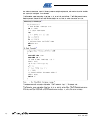 the main code and the interrupt code update the temporary register, the main code must disable
the interrupts during the 16-bit access.
The following code examples show how to do an atomic read of the TCNT1 Register contents.
Reading any of the OCR1A/B or ICR1 Registers can be done by using the same principle.
Assembly Code Example(1)
TIM16_ReadTCNT1:
; Save global interrupt flag
in r18,SREG
; Disable interrupts
cli
; Read TCNT1 into r17:r16
in r16,TCNT1L
in r17,TCNT1H
; Restore global interrupt flag
out SREG,r18
ret

C Code Example(1)
unsigned int TIM16_ReadTCNT1( void )
{
unsigned char sreg;
unsigned int i;
/* Save global interrupt flag */
sreg = SREG;
/* Disable interrupts */
_CLI();
/* Read TCNT1 into i */
i = TCNT1;
/* Restore global interrupt flag */
SREG = sreg;
return i;
}
Note:

1. See “About Code Examples” on page 7.

The assembly code example returns the TCNT1 value in the r17:r16 register pair.
The following code examples show how to do an atomic write of the TCNT1 Register contents.
Writing any of the OCR1A/B or ICR1 Registers can be done by using the same principle.

92

ATmega16A
8154A–AVR–06/08

 