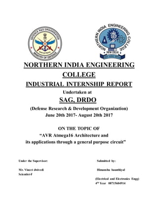 NORTHERN INDIA ENGINEERING
COLLEGE
INDUSTRIAL INTERNSHIP REPORT
Undertaken at
SAG, DRDO
(Defense Research & Development Organization)
June 20th 2017- August 20th 2017
ON THE TOPIC OF
“AVR Atmega16 Architecture and
its applications through a general purpose circuit”
Under the Supervisor: Submitted by:
Mr. Vineet dwivedi Himanshu baunthiyal
Scientist-F
(Electrical and Electronics Engg)
4th Year 08715604914
 