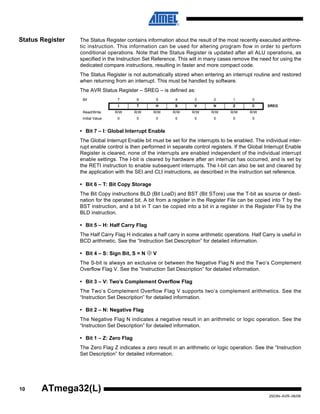10
2503N–AVR–06/08
ATmega32(L)
Status Register The Status Register contains information about the result of the most recently executed arithme-
tic instruction. This information can be used for altering program flow in order to perform
conditional operations. Note that the Status Register is updated after all ALU operations, as
specified in the Instruction Set Reference. This will in many cases remove the need for using the
dedicated compare instructions, resulting in faster and more compact code.
The Status Register is not automatically stored when entering an interrupt routine and restored
when returning from an interrupt. This must be handled by software.
The AVR Status Register – SREG – is defined as:
• Bit 7 – I: Global Interrupt Enable
The Global Interrupt Enable bit must be set for the interrupts to be enabled. The individual inter-
rupt enable control is then performed in separate control registers. If the Global Interrupt Enable
Register is cleared, none of the interrupts are enabled independent of the individual interrupt
enable settings. The I-bit is cleared by hardware after an interrupt has occurred, and is set by
the RETI instruction to enable subsequent interrupts. The I-bit can also be set and cleared by
the application with the SEI and CLI instructions, as described in the instruction set reference.
• Bit 6 – T: Bit Copy Storage
The Bit Copy instructions BLD (Bit LoaD) and BST (Bit STore) use the T-bit as source or desti-
nation for the operated bit. A bit from a register in the Register File can be copied into T by the
BST instruction, and a bit in T can be copied into a bit in a register in the Register File by the
BLD instruction.
• Bit 5 – H: Half Carry Flag
The Half Carry Flag H indicates a half carry in some arithmetic operations. Half Carry is useful in
BCD arithmetic. See the “Instruction Set Description” for detailed information.
• Bit 4 – S: Sign Bit, S = N ⊕ V
The S-bit is always an exclusive or between the Negative Flag N and the Two’s Complement
Overflow Flag V. See the “Instruction Set Description” for detailed information.
• Bit 3 – V: Two’s Complement Overflow Flag
The Two’s Complement Overflow Flag V supports two’s complement arithmetics. See the
“Instruction Set Description” for detailed information.
• Bit 2 – N: Negative Flag
The Negative Flag N indicates a negative result in an arithmetic or logic operation. See the
“Instruction Set Description” for detailed information.
• Bit 1 – Z: Zero Flag
The Zero Flag Z indicates a zero result in an arithmetic or logic operation. See the “Instruction
Set Description” for detailed information.
Bit 7 6 5 4 3 2 1 0
I T H S V N Z C SREG
Read/Write R/W R/W R/W R/W R/W R/W R/W R/W
Initial Value 0 0 0 0 0 0 0 0
 