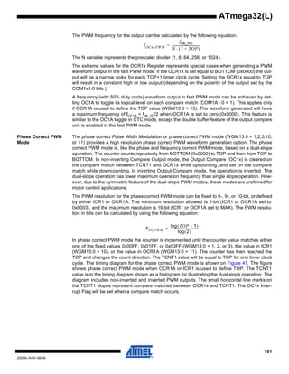101
2503N–AVR–06/08
ATmega32(L)
The PWM frequency for the output can be calculated by the following equation:
The N variable represents the prescaler divider (1, 8, 64, 256, or 1024).
The extreme values for the OCR1x Register represents special cases when generating a PWM
waveform output in the fast PWM mode. If the OCR1x is set equal to BOTTOM (0x0000) the out-
put will be a narrow spike for each TOP+1 timer clock cycle. Setting the OCR1x equal to TOP
will result in a constant high or low output (depending on the polarity of the output set by the
COM1x1:0 bits.)
A frequency (with 50% duty cycle) waveform output in fast PWM mode can be achieved by set-
ting OC1A to toggle its logical level on each compare match (COM1A1:0 = 1). This applies only
if OCR1A is used to define the TOP value (WGM13:0 = 15). The waveform generated will have
a maximum frequency of fOC1A = fclk_I/O/2 when OCR1A is set to zero (0x0000). This feature is
similar to the OC1A toggle in CTC mode, except the double buffer feature of the output compare
unit is enabled in the fast PWM mode.
Phase Correct PWM
Mode
The phase correct Pulse Width Modulation or phase correct PWM mode (WGM13:0 = 1,2,3,10,
or 11) provides a high resolution phase correct PWM waveform generation option. The phase
correct PWM mode is, like the phase and frequency correct PWM mode, based on a dual-slope
operation. The counter counts repeatedly from BOTTOM (0x0000) to TOP and then from TOP to
BOTTOM. In non-inverting Compare Output mode, the Output Compare (OC1x) is cleared on
the compare match between TCNT1 and OCR1x while upcounting, and set on the compare
match while downcounting. In inverting Output Compare mode, the operation is inverted. The
dual-slope operation has lower maximum operation frequency than single slope operation. How-
ever, due to the symmetric feature of the dual-slope PWM modes, these modes are preferred for
motor control applications.
The PWM resolution for the phase correct PWM mode can be fixed to 8-, 9-, or 10-bit, or defined
by either ICR1 or OCR1A. The minimum resolution allowed is 2-bit (ICR1 or OCR1A set to
0x0003), and the maximum resolution is 16-bit (ICR1 or OCR1A set to MAX). The PWM resolu-
tion in bits can be calculated by using the following equation:
In phase correct PWM mode the counter is incremented until the counter value matches either
one of the fixed values 0x00FF, 0x01FF, or 0x03FF (WGM13:0 = 1, 2, or 3), the value in ICR1
(WGM13:0 = 10), or the value in OCR1A (WGM13:0 = 11). The counter has then reached the
TOP and changes the count direction. The TCNT1 value will be equal to TOP for one timer clock
cycle. The timing diagram for the phase correct PWM mode is shown on Figure 47. The figure
shows phase correct PWM mode when OCR1A or ICR1 is used to define TOP. The TCNT1
value is in the timing diagram shown as a histogram for illustrating the dual-slope operation. The
diagram includes non-inverted and inverted PWM outputs. The small horizontal line marks on
the TCNT1 slopes represent compare matches between OCR1x and TCNT1. The OC1x Inter-
rupt Flag will be set when a compare match occurs.
fOCnxPWM
fclk_I/O
N 1 TOP+( )⋅
-----------------------------------=
RPCPWM
TOP 1+( )log
2( )log
-----------------------------------=
 