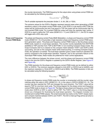 103
2503N–AVR–06/08
ATmega32(L)
the counter decrements. The PWM frequency for the output when using phase correct PWM can
be calculated by the following equation:
The N variable represents the prescaler divider (1, 8, 64, 256, or 1024).
The extreme values for the OCR1x Register represent special cases when generating a PWM
waveform output in the phase correct PWM mode. If the OCR1x is set equal to BOTTOM the
output will be continuously low and if set equal to TOP the output will be continuously high for
non-inverted PWM mode. For inverted PWM the output will have the opposite logic values. If
OCR1A is used to define the TOP value (WGM13:0 = 11) and COM1A1:0 = 1, the OC1A output
will toggle with a 50% duty cycle.
Phase and Frequency
Correct PWM Mode
The phase and frequency correct Pulse Width Modulation, or phase and frequency correct PWM
mode (WGM13:0 = 8 or 9) provides a high resolution phase and frequency correct PWM wave-
form generation option. The phase and frequency correct PWM mode is, like the phase correct
PWM mode, based on a dual-slope operation. The counter counts repeatedly from BOTTOM
(0x0000) to TOP and then from TOP to BOTTOM. In non-inverting Compare Output mode, the
Output Compare (OC1x) is cleared on the compare match between TCNT1 and OCR1x while
upcounting, and set on the compare match while downcounting. In inverting Compare Output
mode, the operation is inverted. The dual-slope operation gives a lower maximum operation fre-
quency compared to the single-slope operation. However, due to the symmetric feature of the
dual-slope PWM modes, these modes are preferred for motor control applications.
The main difference between the phase correct, and the phase and frequency correct PWM
mode is the time the OCR1x Register is updated by the OCR1x Buffer Register, (see Figure 47
and Figure 48).
The PWM resolution for the phase and frequency correct PWM mode can be defined by either
ICR1 or OCR1A. The minimum resolution allowed is 2-bit (ICR1 or OCR1A set to 0x0003), and
the maximum resolution is 16-bit (ICR1 or OCR1A set to MAX). The PWM resolution in bits can
be calculated using the following equation:
In phase and frequency correct PWM mode the counter is incremented until the counter value
matches either the value in ICR1 (WGM13:0 = 8), or the value in OCR1A (WGM13:0 = 9). The
counter has then reached the TOP and changes the count direction. The TCNT1 value will be
equal to TOP for one timer clock cycle. The timing diagram for the phase correct and frequency
correct PWM mode is shown on Figure 48. The figure shows phase and frequency correct PWM
mode when OCR1A or ICR1 is used to define TOP. The TCNT1 value is in the timing diagram
shown as a histogram for illustrating the dual-slope operation. The diagram includes non-
inverted and inverted PWM outputs. The small horizontal line marks on the TCNT1 slopes repre-
sent compare matches between OCR1x and TCNT1. The OC1x Interrupt Flag will be set when a
compare match occurs.
fOCnxPCPWM
fclk_I/O
2 N TOP⋅ ⋅
----------------------------=
RPFCPWM
TOP 1+( )log
2( )log
-----------------------------------=
 