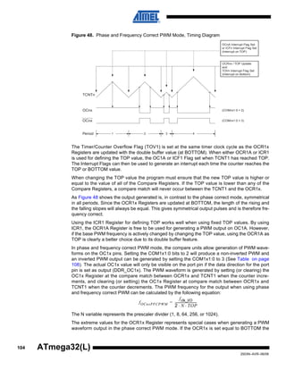 104
2503N–AVR–06/08
ATmega32(L)
Figure 48. Phase and Frequency Correct PWM Mode, Timing Diagram
The Timer/Counter Overflow Flag (TOV1) is set at the same timer clock cycle as the OCR1x
Registers are updated with the double buffer value (at BOTTOM). When either OCR1A or ICR1
is used for defining the TOP value, the OC1A or ICF1 Flag set when TCNT1 has reached TOP.
The Interrupt Flags can then be used to generate an interrupt each time the counter reaches the
TOP or BOTTOM value.
When changing the TOP value the program must ensure that the new TOP value is higher or
equal to the value of all of the Compare Registers. If the TOP value is lower than any of the
Compare Registers, a compare match will never occur between the TCNT1 and the OCR1x.
As Figure 48 shows the output generated is, in contrast to the phase correct mode, symmetrical
in all periods. Since the OCR1x Registers are updated at BOTTOM, the length of the rising and
the falling slopes will always be equal. This gives symmetrical output pulses and is therefore fre-
quency correct.
Using the ICR1 Register for defining TOP works well when using fixed TOP values. By using
ICR1, the OCR1A Register is free to be used for generating a PWM output on OC1A. However,
if the base PWM frequency is actively changed by changing the TOP value, using the OCR1A as
TOP is clearly a better choice due to its double buffer feature.
In phase and frequency correct PWM mode, the compare units allow generation of PWM wave-
forms on the OC1x pins. Setting the COM1x1:0 bits to 2 will produce a non-inverted PWM and
an inverted PWM output can be generated by setting the COM1x1:0 to 3 (See Table on page
108). The actual OC1x value will only be visible on the port pin if the data direction for the port
pin is set as output (DDR_OC1x). The PWM waveform is generated by setting (or clearing) the
OC1x Register at the compare match between OCR1x and TCNT1 when the counter incre-
ments, and clearing (or setting) the OC1x Register at compare match between OCR1x and
TCNT1 when the counter decrements. The PWM frequency for the output when using phase
and frequency correct PWM can be calculated by the following equation:
The N variable represents the prescaler divider (1, 8, 64, 256, or 1024).
The extreme values for the OCR1x Register represents special cases when generating a PWM
waveform output in the phase correct PWM mode. If the OCR1x is set equal to BOTTOM the
OCRnx / TOP Update
and
TOVn Interrupt Flag Set
(Interrupt on Bottom)
OCnA Interrupt Flag Set
or ICFn Interrupt Flag Set
(Interrupt on TOP)
1 2 3 4
TCNTn
Period
OCnx
OCnx
(COMnx1:0 = 2)
(COMnx1:0 = 3)
fOCnxPFCPWM
fclk_I/O
2 N TOP⋅ ⋅
----------------------------=
 