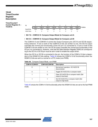 107
2503N–AVR–06/08
ATmega32(L)
16-bit
Timer/Counter
Register
Description
Timer/Counter1
Control Register A –
TCCR1A
• Bit 7:6 – COM1A1:0: Compare Output Mode for Compare unit A
• Bit 5:4 – COM1B1:0: Compare Output Mode for Compare unit B
The COM1A1:0 and COM1B1:0 control the Output Compare pins (OC1A and OC1B respec-
tively) behavior. If one or both of the COM1A1:0 bits are written to one, the OC1A output
overrides the normal port functionality of the I/O pin it is connected to. If one or both of the
COM1B1:0 bit are written to one, the OC1B output overrides the normal port functionality of the
I/O pin it is connected to. However, note that the Data Direction Register (DDR) bit correspond-
ing to the OC1A or OC1B pin must be set in order to enable the output driver.
When the OC1A or OC1B is connected to the pin, the function of the COM1x1:0 bits is depen-
dent of the WGM13:0 bits setting. Table 44 shows the COM1x1:0 bit functionality when the
WGM13:0 bits are set to a normal or a CTC mode (non-PWM).
Table 45 shows the COM1x1:0 bit functionality when the WGM13:0 bits are set to the fast PWM
mode.
Bit 7 6 5 4 3 2 1 0
COM1A1 COM1A0 COM1B1 COM1B0 FOC1A FOC1B WGM11 WGM10 TCCR1A
Read/Write R/W R/W R/W R/W W W R/W R/W
Initial Value 0 0 0 0 0 0 0 0
Table 44. Compare Output Mode, non-PWM
COM1A1/COM1B1 COM1A0/COM1B0 Description
0 0 Normal port operation, OC1A/OC1B
disconnected.
0 1 Toggle OC1A/OC1B on compare match
1 0 Clear OC1A/OC1B on compare match (Set
output to low level)
1 1 Set OC1A/OC1B on compare match (Set
output to high level)
 