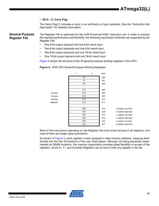 11
2503N–AVR–06/08
ATmega32(L)
• Bit 0 – C: Carry Flag
The Carry Flag C indicates a carry in an arithmetic or logic operation. See the “Instruction Set
Description” for detailed information.
General Purpose
Register File
The Register File is optimized for the AVR Enhanced RISC instruction set. In order to achieve
the required performance and flexibility, the following input/output schemes are supported by the
Register File:
• One 8-bit output operand and one 8-bit result input
• Two 8-bit output operands and one 8-bit result input
• Two 8-bit output operands and one 16-bit result input
• One 16-bit output operand and one 16-bit result input
Figure 4 shows the structure of the 32 general purpose working registers in the CPU.
Figure 4. AVR CPU General Purpose Working Registers
Most of the instructions operating on the Register File have direct access to all registers, and
most of them are single cycle instructions.
As shown in Figure 4, each register is also assigned a data memory address, mapping them
directly into the first 32 locations of the user Data Space. Although not being physically imple-
mented as SRAM locations, this memory organization provides great flexibility in access of the
registers, as the X-, Y-, and Z-pointer Registers can be set to index any register in the file.
7 0 Addr.
R0 $00
R1 $01
R2 $02
…
R13 $0D
General R14 $0E
Purpose R15 $0F
Working R16 $10
Registers R17 $11
…
R26 $1A X-register Low Byte
R27 $1B X-register High Byte
R28 $1C Y-register Low Byte
R29 $1D Y-register High Byte
R30 $1E Z-register Low Byte
R31 $1F Z-register High Byte
 