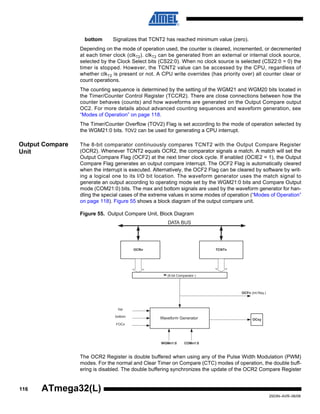 116
2503N–AVR–06/08
ATmega32(L)
bottom Signalizes that TCNT2 has reached minimum value (zero).
Depending on the mode of operation used, the counter is cleared, incremented, or decremented
at each timer clock (clkT2). clkT2 can be generated from an external or internal clock source,
selected by the Clock Select bits (CS22:0). When no clock source is selected (CS22:0 = 0) the
timer is stopped. However, the TCNT2 value can be accessed by the CPU, regardless of
whether clkT2 is present or not. A CPU write overrides (has priority over) all counter clear or
count operations.
The counting sequence is determined by the setting of the WGM21 and WGM20 bits located in
the Timer/Counter Control Register (TCCR2). There are close connections between how the
counter behaves (counts) and how waveforms are generated on the Output Compare output
OC2. For more details about advanced counting sequences and waveform generation, see
“Modes of Operation” on page 118.
The Timer/Counter Overflow (TOV2) Flag is set according to the mode of operation selected by
the WGM21:0 bits. TOV2 can be used for generating a CPU interrupt.
Output Compare
Unit
The 8-bit comparator continuously compares TCNT2 with the Output Compare Register
(OCR2). Whenever TCNT2 equals OCR2, the comparator signals a match. A match will set the
Output Compare Flag (OCF2) at the next timer clock cycle. If enabled (OCIE2 = 1), the Output
Compare Flag generates an output compare interrupt. The OCF2 Flag is automatically cleared
when the interrupt is executed. Alternatively, the OCF2 Flag can be cleared by software by writ-
ing a logical one to its I/O bit location. The waveform generator uses the match signal to
generate an output according to operating mode set by the WGM21:0 bits and Compare Output
mode (COM21:0) bits. The max and bottom signals are used by the waveform generator for han-
dling the special cases of the extreme values in some modes of operation (“Modes of Operation”
on page 118). Figure 55 shows a block diagram of the output compare unit.
Figure 55. Output Compare Unit, Block Diagram
The OCR2 Register is double buffered when using any of the Pulse Width Modulation (PWM)
modes. For the normal and Clear Timer on Compare (CTC) modes of operation, the double buff-
ering is disabled. The double buffering synchronizes the update of the OCR2 Compare Register
OCFn (Int.Req.)
= (8-bit Comparator )
OCRn
OCxy
DATA BUS
TCNTn
WGMn1:0
Waveform Generator
top
FOCn
COMn1:0
bottom
 