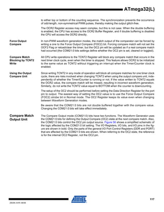 117
2503N–AVR–06/08
ATmega32(L)
to either top or bottom of the counting sequence. The synchronization prevents the occurrence
of odd-length, non-symmetrical PWM pulses, thereby making the output glitch-free.
The OCR2 Register access may seem complex, but this is not case. When the double buffering
is enabled, the CPU has access to the OCR2 Buffer Register, and if double buffering is disabled
the CPU will access the OCR2 directly.
Force Output
Compare
In non-PWM waveform generation modes, the match output of the comparator can be forced by
writing a one to the Force Output Compare (FOC2) bit. Forcing compare match will not set the
OCF2 Flag or reload/clear the timer, but the OC2 pin will be updated as if a real compare match
had occurred (the COM21:0 bits settings define whether the OC2 pin is set, cleared or toggled).
Compare Match
Blocking by TCNT2
Write
All CPU write operations to the TCNT2 Register will block any compare match that occurs in the
next timer clock cycle, even when the timer is stopped. This feature allows OCR2 to be initialized
to the same value as TCNT2 without triggering an interrupt when the Timer/Counter clock is
enabled.
Using the Output
Compare Unit
Since writing TCNT2 in any mode of operation will block all compare matches for one timer clock
cycle, there are risks involved when changing TCNT2 when using the output compare unit, inde-
pendently of whether the Timer/Counter is running or not. If the value written to TCNT2 equals
the OCR2 value, the compare match will be missed, resulting in incorrect waveform generation.
Similarly, do not write the TCNT2 value equal to BOTTOM when the counter is downcounting.
The setup of the OC2 should be performed before setting the Data Direction Register for the port
pin to output. The easiest way of setting the OC2 value is to use the Force Output Compare
(FOC2) strobe bit in Normal mode. The OC2 Register keeps its value even when changing
between Waveform Generation modes.
Be aware that the COM21:0 bits are not double buffered together with the compare value.
Changing the COM21:0 bits will take effect immediately.
Compare Match
Output Unit
The Compare Output mode (COM21:0) bits have two functions. The Waveform Generator uses
the COM21:0 bits for defining the Output Compare (OC2) state at the next compare match. Also,
the COM21:0 bits control the OC2 pin output source. Figure 56 shows a simplified schematic of
the logic affected by the COM21:0 bit setting. The I/O Registers, I/O bits, and I/O pins in the fig-
ure are shown in bold. Only the parts of the general I/O Port Control Registers (DDR and PORT)
that are affected by the COM21:0 bits are shown. When referring to the OC2 state, the reference
is for the internal OC2 Register, not the OC2 pin.
 