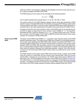 121
2503N–AVR–06/08
ATmega32(L)
OCR2 and TCNT2, and clearing (or setting) the OC2 Register at the timer clock cycle the coun-
ter is cleared (changes from MAX to BOTTOM).
The PWM frequency for the output can be calculated by the following equation:
The N variable represents the prescale factor (1, 8, 32, 64, 128, 256, or 1024).
The extreme values for the OCR2 Register represent special cases when generating a PWM
waveform output in the fast PWM mode. If the OCR2 is set equal to BOTTOM, the output will be
a narrow spike for each MAX+1 timer clock cycle. Setting the OCR2 equal to MAX will result in a
constantly high or low output (depending on the polarity of the output set by the COM21:0 bits.)
A frequency (with 50% duty cycle) waveform output in fast PWM mode can be achieved by set-
ting OC2 to toggle its logical level on each compare match (COM21:0 = 1). The waveform
generated will have a maximum frequency of foc2 = fclk_I/O/2 when OCR2 is set to zero. This fea-
ture is similar to the OC2 toggle in CTC mode, except the double buffer feature of the output
compare unit is enabled in the fast PWM mode.
Phase Correct PWM
Mode
The phase correct PWM mode (WGM21:0 = 1) provides a high resolution phase correct PWM
waveform generation option. The phase correct PWM mode is based on a dual-slope operation.
The counter counts repeatedly from BOTTOM to MAX and then from MAX to BOTTOM. In non-
inverting Compare Output mode, the Output Compare (OC2) is cleared on the compare match
between TCNT2 and OCR2 while upcounting, and set on the compare match while downcount-
ing. In inverting Output Compare mode, the operation is inverted. The dual-slope operation has
lower maximum operation frequency than single slope operation. However, due to the symmet-
ric feature of the dual-slope PWM modes, these modes are preferred for motor control
applications.
The PWM resolution for the phase correct PWM mode is fixed to 8 bits. In phase correct PWM
mode the counter is incremented until the counter value matches MAX. When the counter
reaches MAX, it changes the count direction. The TCNT2 value will be equal to MAX for one
timer clock cycle. The timing diagram for the phase correct PWM mode is shown on Figure 59.
The TCNT2 value is in the timing diagram shown as a histogram for illustrating the dual-slope
operation. The diagram includes non-inverted and inverted PWM outputs. The small horizontal
line marks on the TCNT2 slopes represent compare matches between OCR2 and TCNT2.
fOCnPWM
fclk_I/O
N 256⋅
------------------=
 