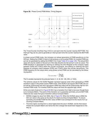 122
2503N–AVR–06/08
ATmega32(L)
Figure 59. Phase Correct PWM Mode, Timing Diagram
The Timer/Counter Overflow Flag (TOV2) is set each time the counter reaches BOTTOM. The
Interrupt Flag can be used to generate an interrupt each time the counter reaches the BOTTOM
value.
In phase correct PWM mode, the compare unit allows generation of PWM waveforms on the
OC2 pin. Setting the COM21:0 bits to 2 will produce a non-inverted PWM. An inverted PWM out-
put can be generated by setting the COM21:0 to 3 (see Table 53 on page 126). The actual OC2
value will only be visible on the port pin if the data direction for the port pin is set as output. The
PWM waveform is generated by clearing (or setting) the OC2 Register at the compare match
between OCR2 and TCNT2 when the counter increments, and setting (or clearing) the OC2
Register at compare match between OCR2 and TCNT2 when the counter decrements. The
PWM frequency for the output when using phase correct PWM can be calculated by the follow-
ing equation:
The N variable represents the prescale factor (1, 8, 32, 64, 128, 256, or 1024).
The extreme values for the OCR2 Register represent special cases when generating a PWM
waveform output in the phase correct PWM mode. If the OCR2 is set equal to BOTTOM, the out-
put will be continuously low and if set equal to MAX the output will be continuously high for non-
inverted PWM mode. For inverted PWM the output will have the opposite logic values.
At the very start of period 2 in Figure 59 OCn has a transition from high to low even though there
is no Compare Match. The point of this transition is to guarantee symmetry around BOTTOM.
THere are two cases that give a transition without Compare Match.
• OCR2A chages its value from MAX, like in Figure 59. When the OCR2A value is MAX the
OCn pin value is the same as the result of a down-counting Compare Match. To ensure
symmetry around BOTTOM the OCn value at MAX must correspond to the result of an up-
counting Compare Match.
• The timer starts counting from a value higher than the one in OCR2A, and for that reason
misses the Compare Match and hence the OCn change that would have happened on the
way up.
TOVn Interrupt Flag Set
OCn Interrupt Flag Set
1 2 3
TCNTn
Period
OCn
OCn
(COMn1:0 = 2)
(COMn1:0 = 3)
OCRn Update
fOCnPCPWM
fclk_I/O
N 510⋅
------------------=
 